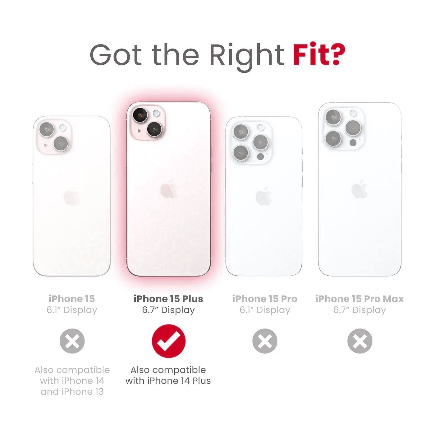 Got the Right Fit?

- iPhone 15  
  6.1" Display  
  ❌  
  Also compatible with iPhone 14 and iPhone 13

- iPhone 15 Plus  
  6.7" Display  
  ✅  
  Also compatible with iPhone 14 Plus

- iPhone 15 Pro  
  6.1" Display  
  ❌

- iPhone 15 Pro Max  
  6.7" Display  
  ❌
