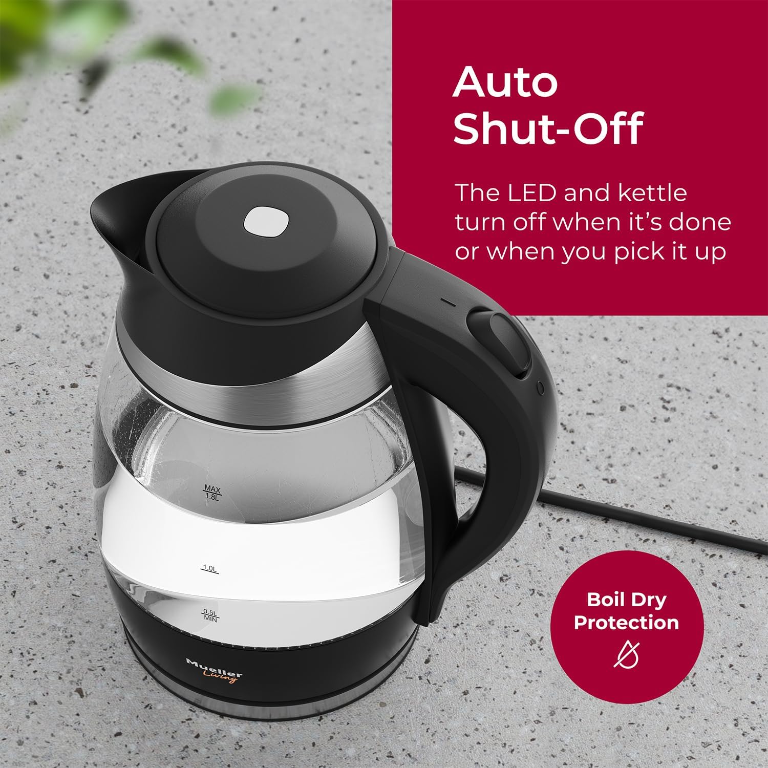 Auto Shut-Off The LED and kettle turn off when it's done or when you pick it up. Boil Dry Protection. MAX 1.8L. Mueller.