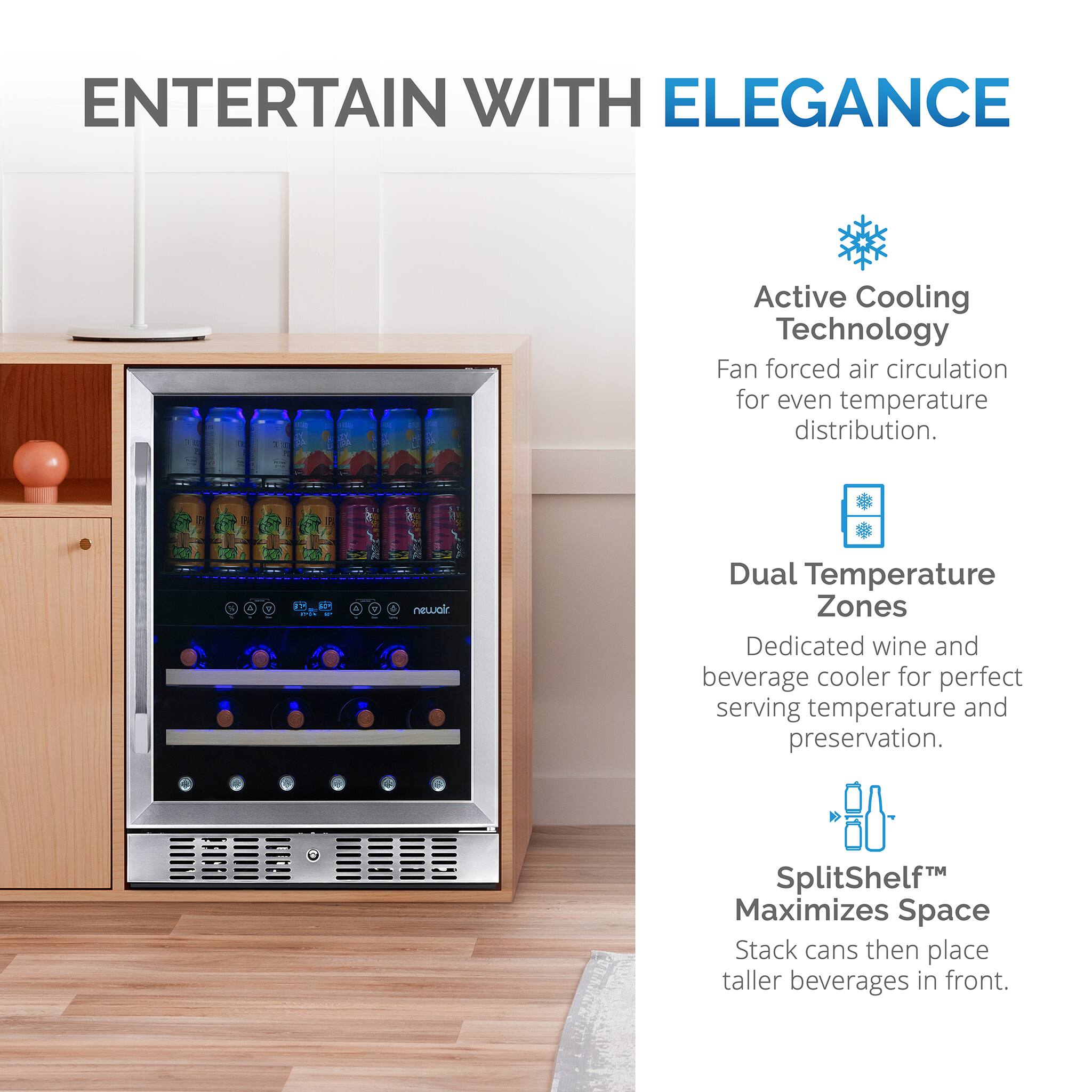 ENTERTAIN WITH ELEGANCE Active Cooling Technology Fan forced air circulation for even temperature distribution. 2.8 FH 4 newalr Dual Temperature Zones Dedicated wine and beverage cooler for perfect serving temperature and preservation. SplitShelf Maximizes Space Stack cans then place taller beverages in front.