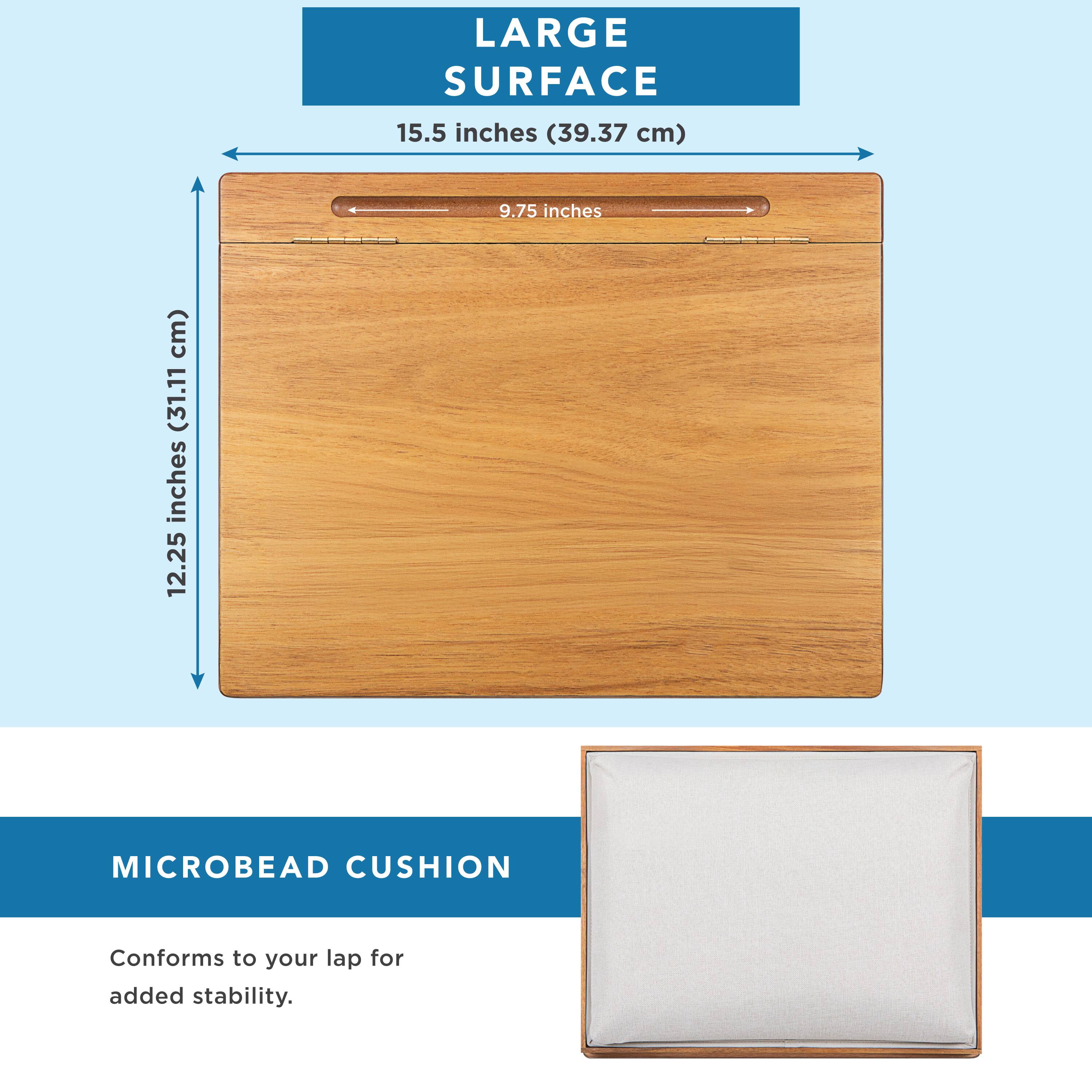 LARGE SURFACE  
15.5 inches (39.37 cm)  
9.75 inches (24.77 cm)  
12.25 inches (31.11 cm)  

MICROBEAD CUSHION  
Conforms to your lap for added stability.