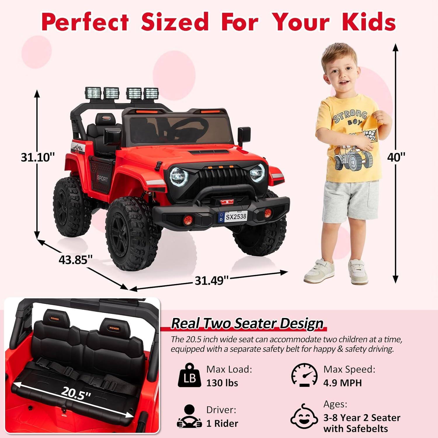 Perfect Sized For Your Kids

STRONG 31.10" SPORT FO 40" SX2538 43.85" 31.49"

Real Two Seater Design

The 20.5 inch wide seat can accommodate two children at a time, equipped with a separate safety belt for happy & safety driving.

Max Load: 130 lbs
Driver: 1 Rider
Max Speed: 4.9 MPH
Ages: 3-8 Year 2 Seater with Safebelts