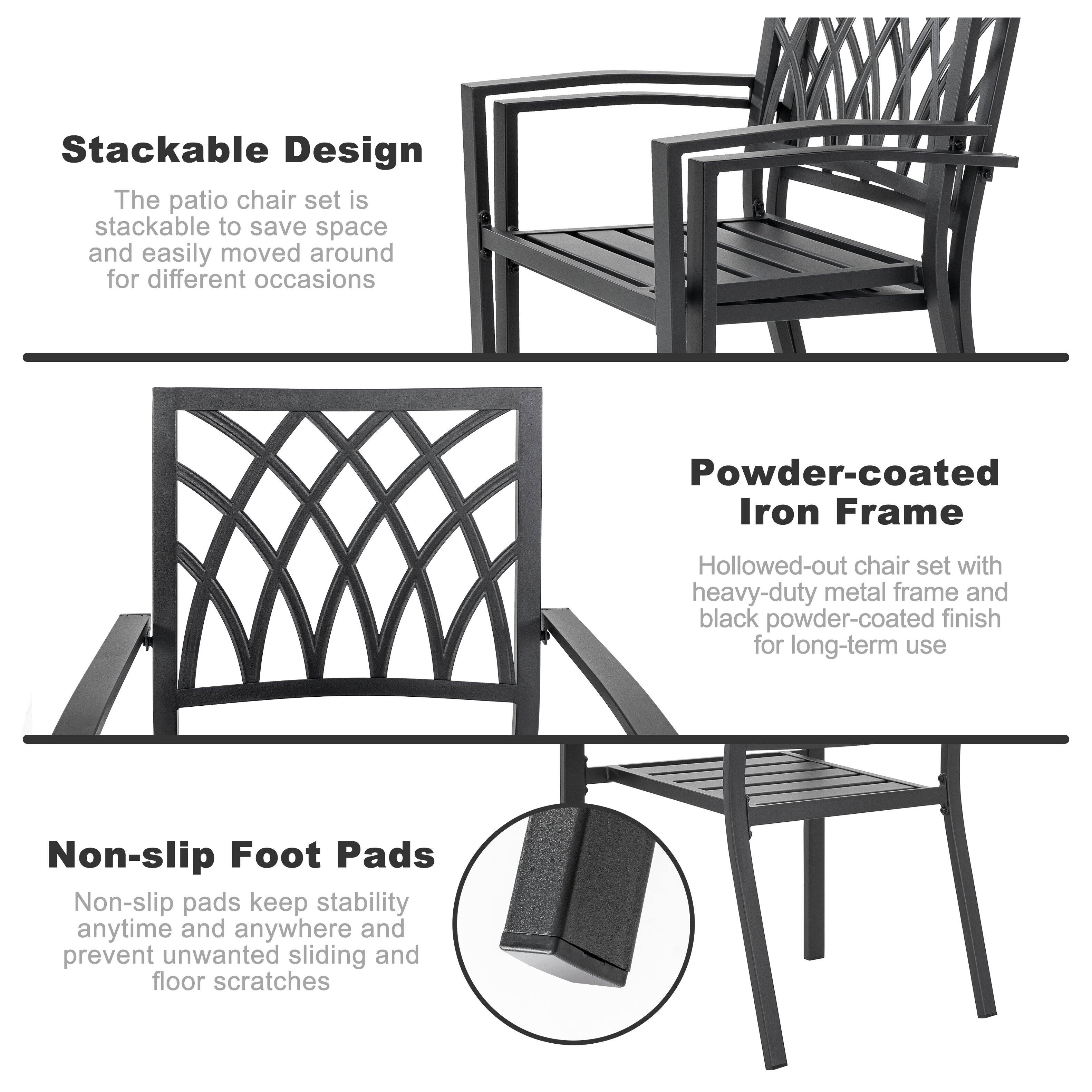 Stackable Design  
The patio chair set is stackable to save space and easily moved around for different occasions  

Powder-coated Iron Frame  
Hollowed-out chair set with heavy-duty metal frame and black powder-coated finish for long-term use  

Non-slip Foot Pads  
Non-slip pads keep stability anytime and anywhere and prevent unwanted sliding and floor scratches