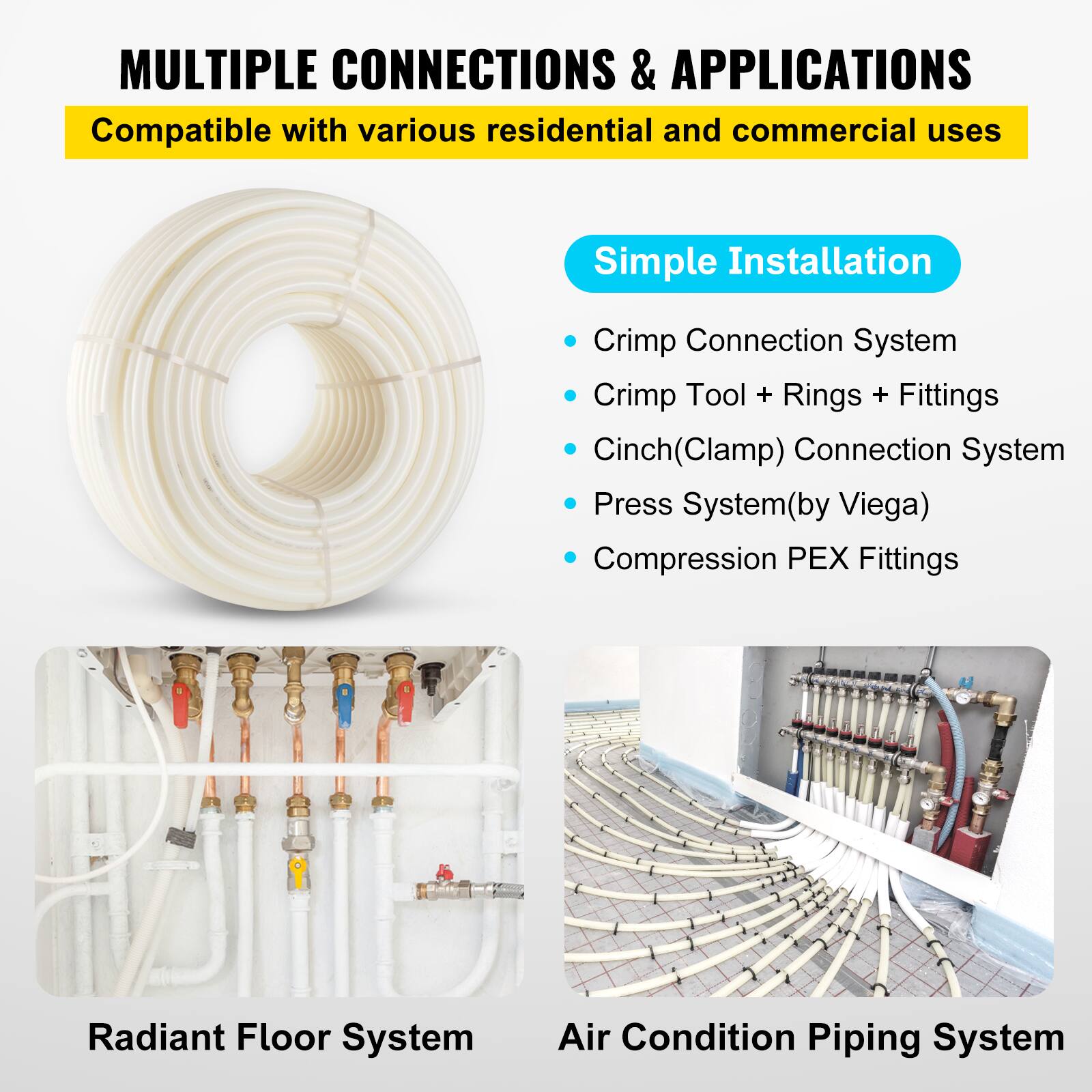 MULTIPLE CONNECTIONS & APPLICATIONS  
Compatible with various residential and commercial uses  

Simple Installation  
- Crimp Connection System  
- Crimp Tool + Rings + Fittings  
- Cinch(Clamp) Connection System  
- Press System(by Viega)  
- Compression PEX Fittings  

Radiant Floor System  
Air Condition Piping System