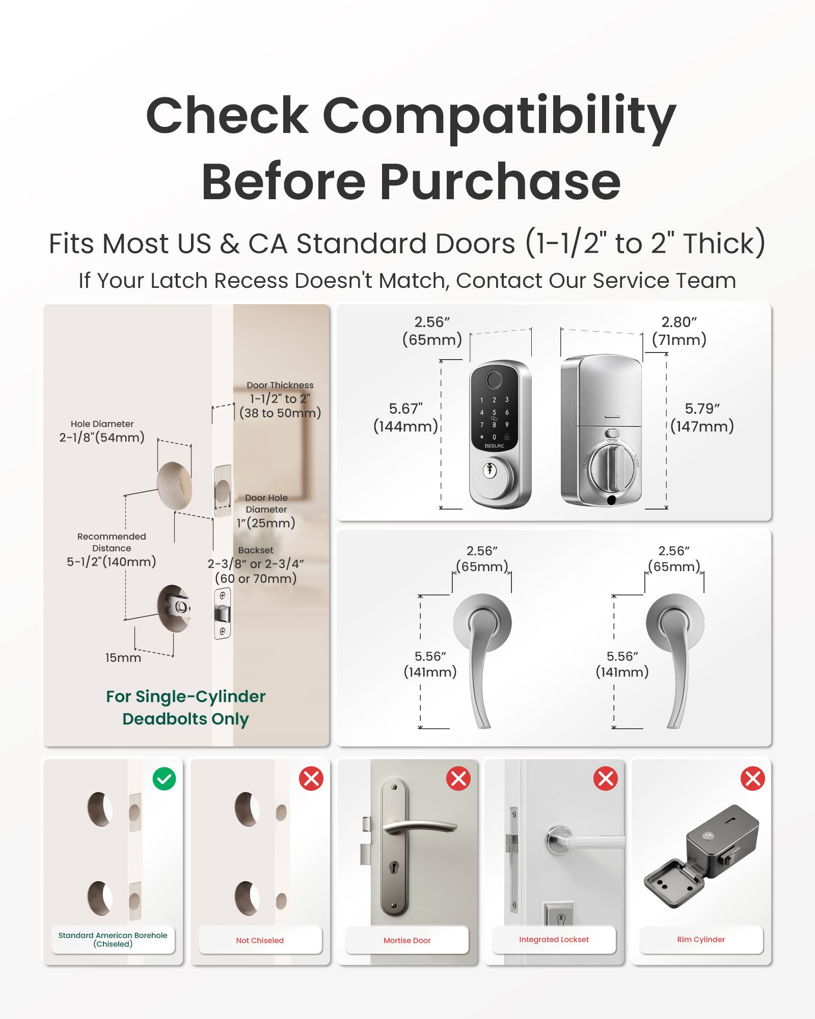 Check Compatibility Before Purchase  
Fits Most US & CA Standard Doors (1-1/2" to 2" Thick)  
If Your Latch Recess Doesn't Match, Contact Our Service Team  

2.56" (65mm)  
2.80" (71mm)  
Hole Diameter 2-1/8" (54mm)  
Door Thickness 1-1/2" to 2" (38 to 50mm)  
5.67" (144mm)  
5.79" (147mm)  
Recommended Distance 5-1/2" (140mm)  
Door Hole Diameter 1" (25mm)  
Backset 2-3/8" or 2-3/4" (60 or 70mm)  
15mm For Single-Cylinder Deadbolts Only  
5.56" (141mm)  

Standard American Borehole (Chiseled)  
Not Chiseled  
Mortise 1000  
Integrated Lockset  
Rim Cylinder
