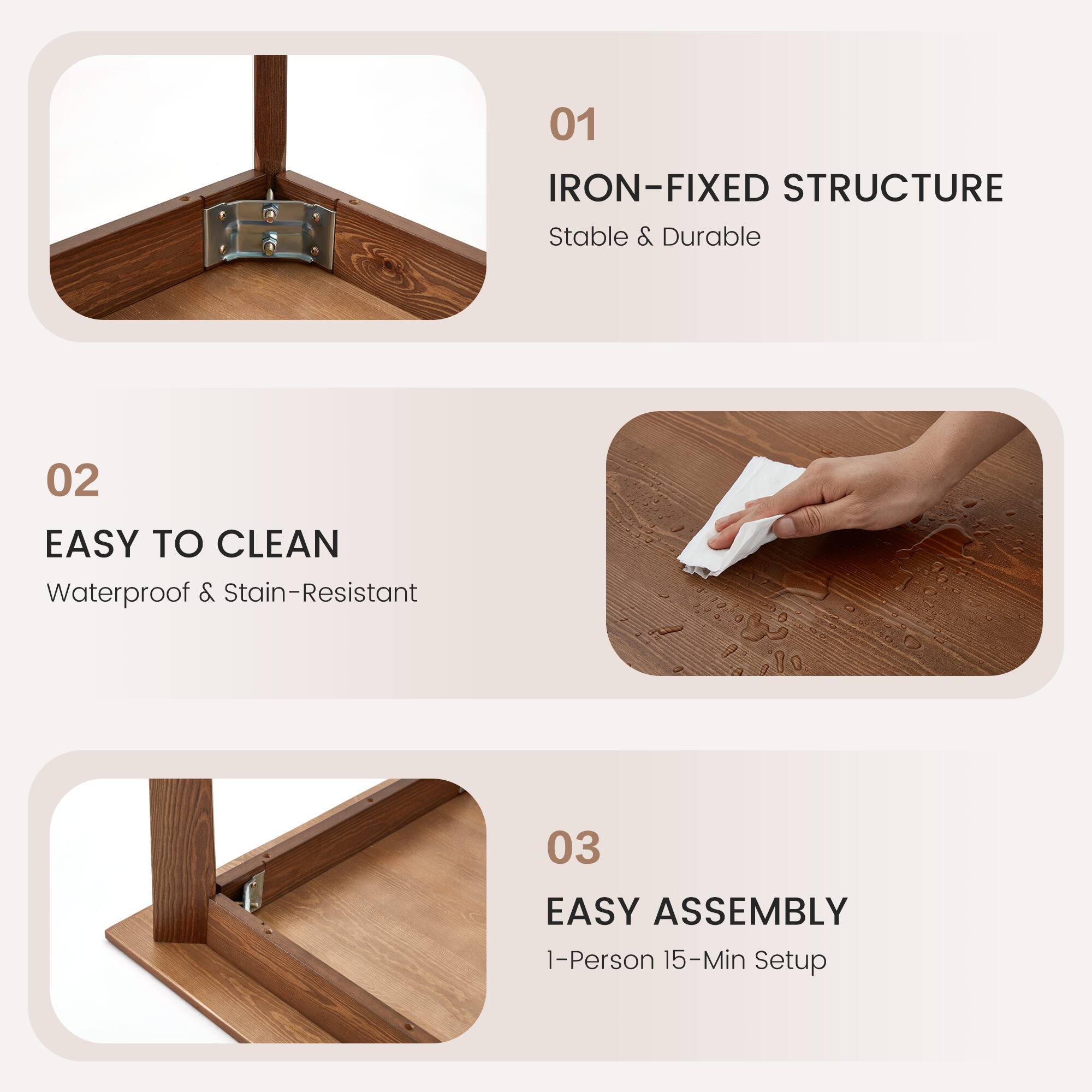 01 IRON-FIXED STRUCTURE  
Stable & Durable  

02 EASY TO CLEAN  
Waterproof & Stain-Resistant  

03 EASY ASSEMBLY  
1-Person 15-Min Setup
