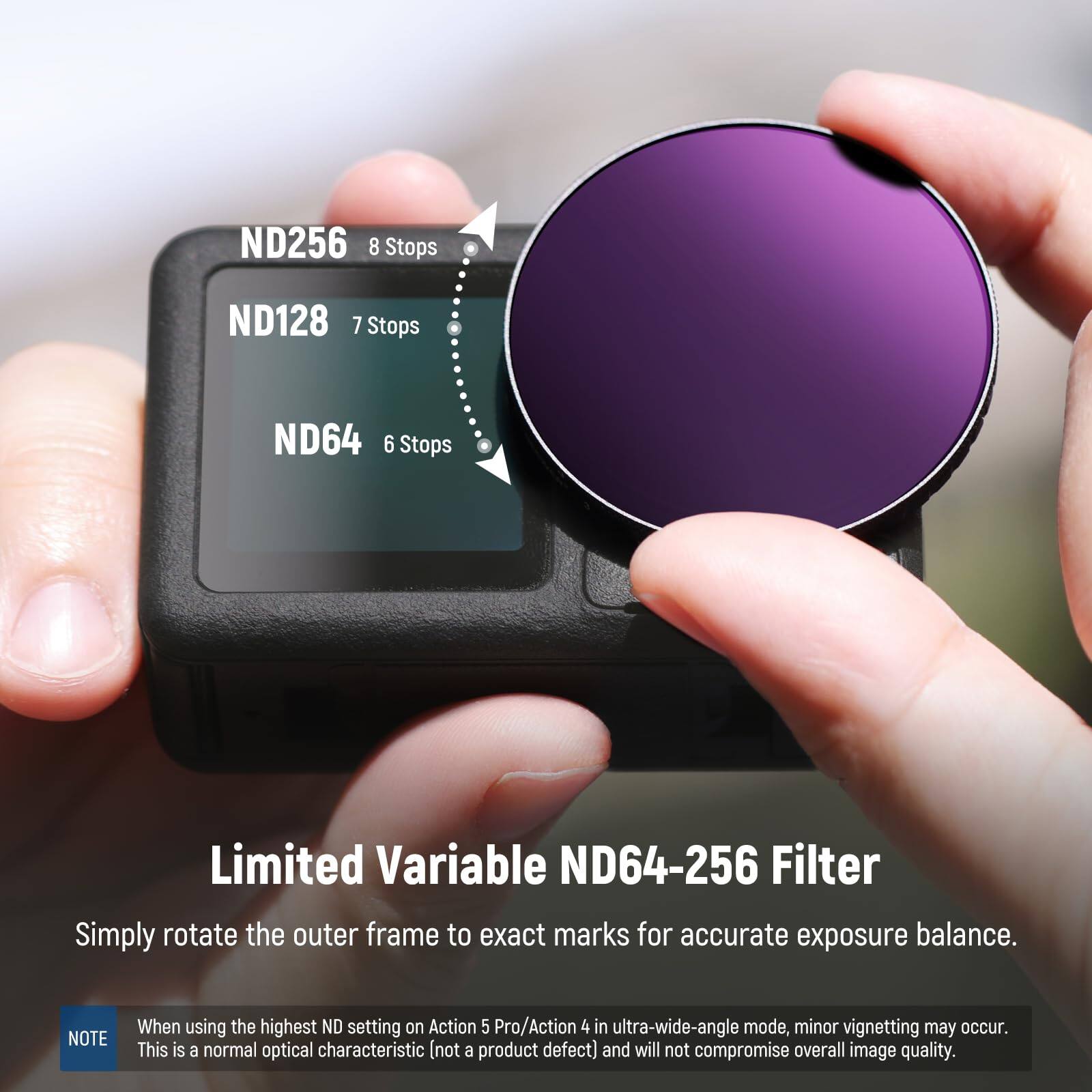 ND256 8 Stops  
ND128 7 Stops  
ND64 6 Stops  

Limited Variable ND64-256 Filter  
Simply rotate the outer frame to exact marks for accurate exposure balance.  

NOTE: When using the highest ND setting on Action 5 Pro/Action 4 in ultra-wide-angle mode, minor vignetting may occur. This is a normal optical characteristic (not a product defect) and will not compromise overall image quality.