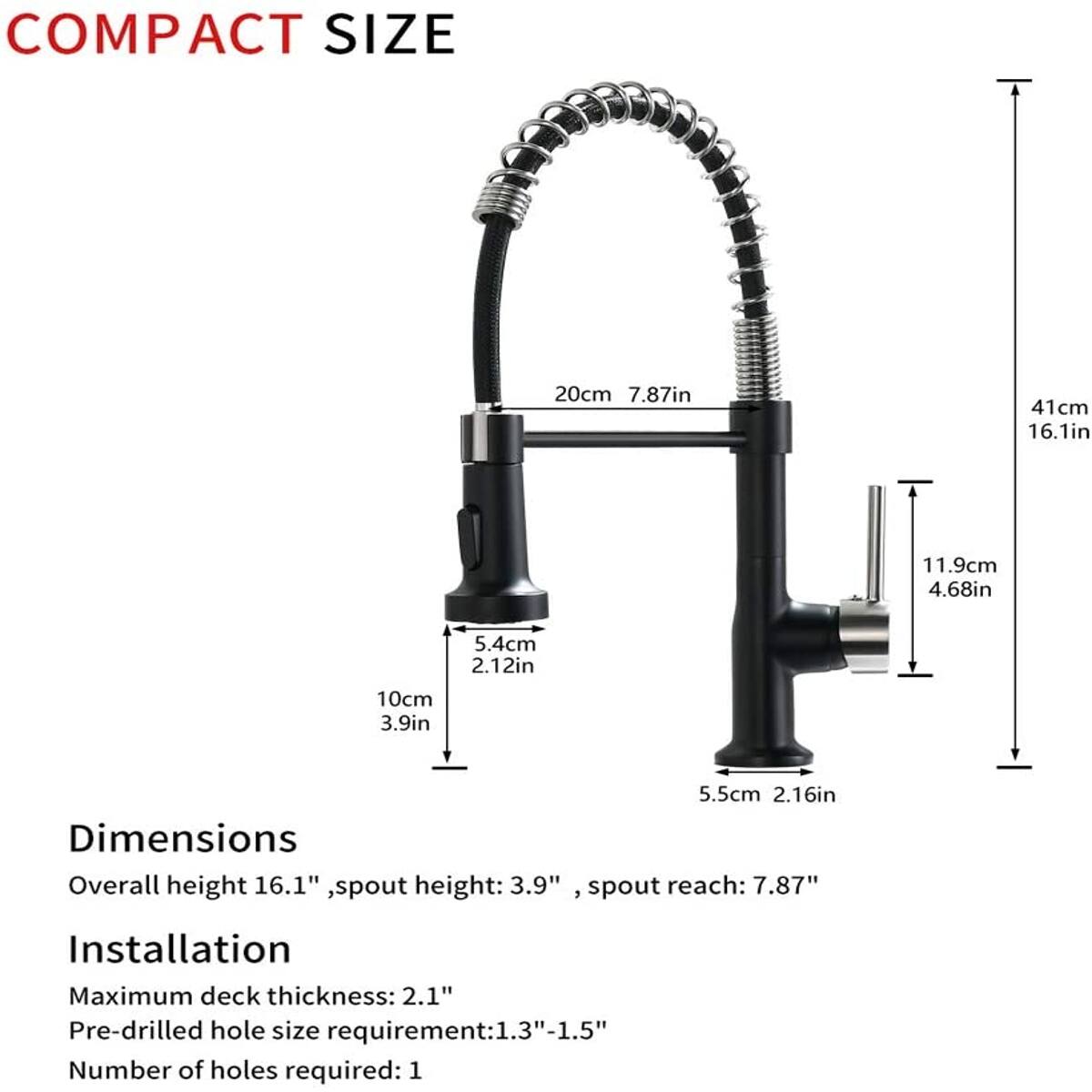 COMPACT SIZE

20cm 7.87in  
41cm 16.1in  
11.9cm 4.68in  
5.4cm 2.12in  
10cm 3.9in  
5.5cm 2.16in  

Dimensions  
Overall height 16.1", spout height: 3.9", spout reach: 7.87"  

Installation  
Maximum deck thickness: 2.1"  
Pre-drilled hole size requirement: 1.3"-1.5"  
Number of holes required: 1