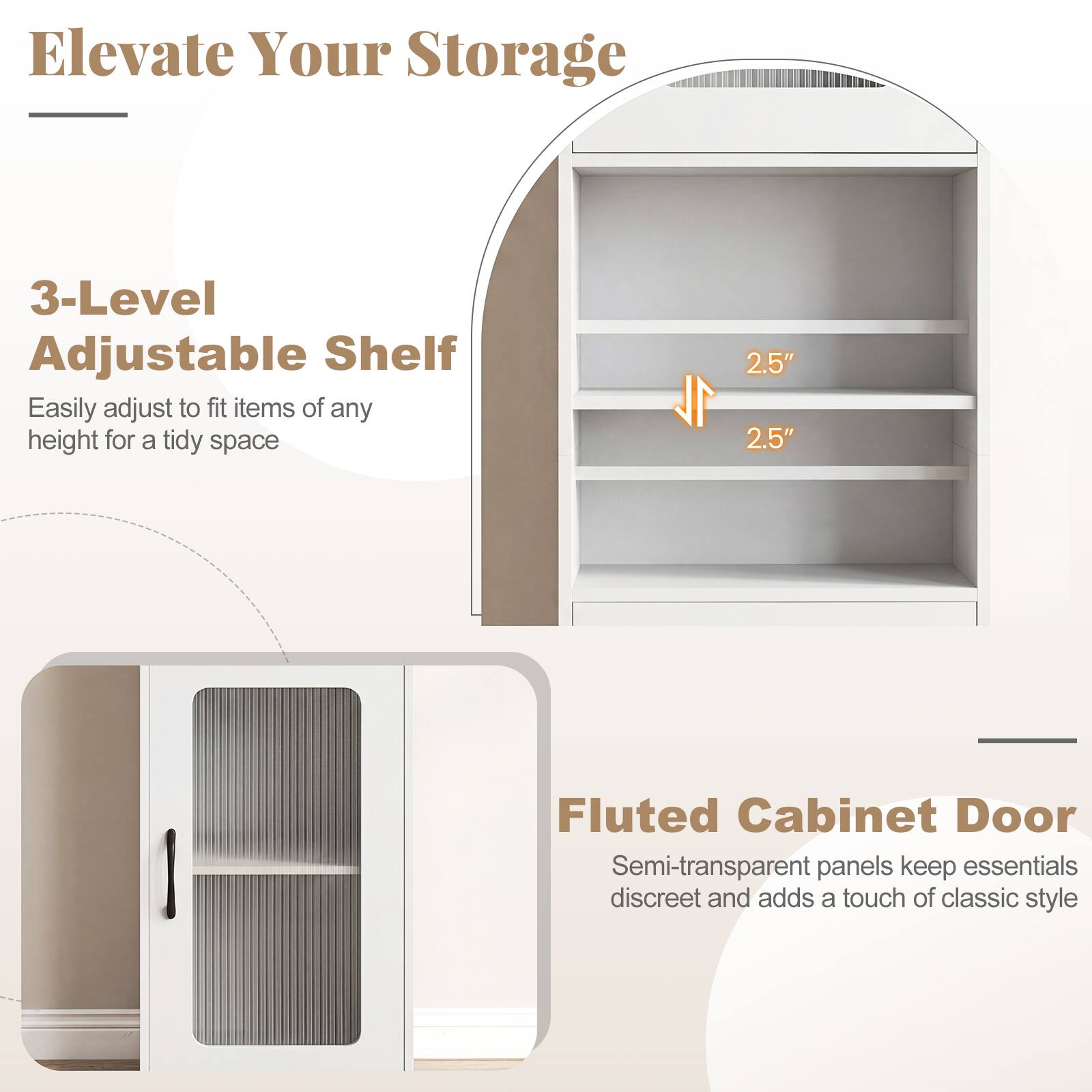 Elevate Your Storage

3-Level Adjustable Shelf  
Easily adjust to fit items of any height for a tidy space

Fluted Cabinet Door  
Semi-transparent panels keep essentials discreet and adds a touch of classic style