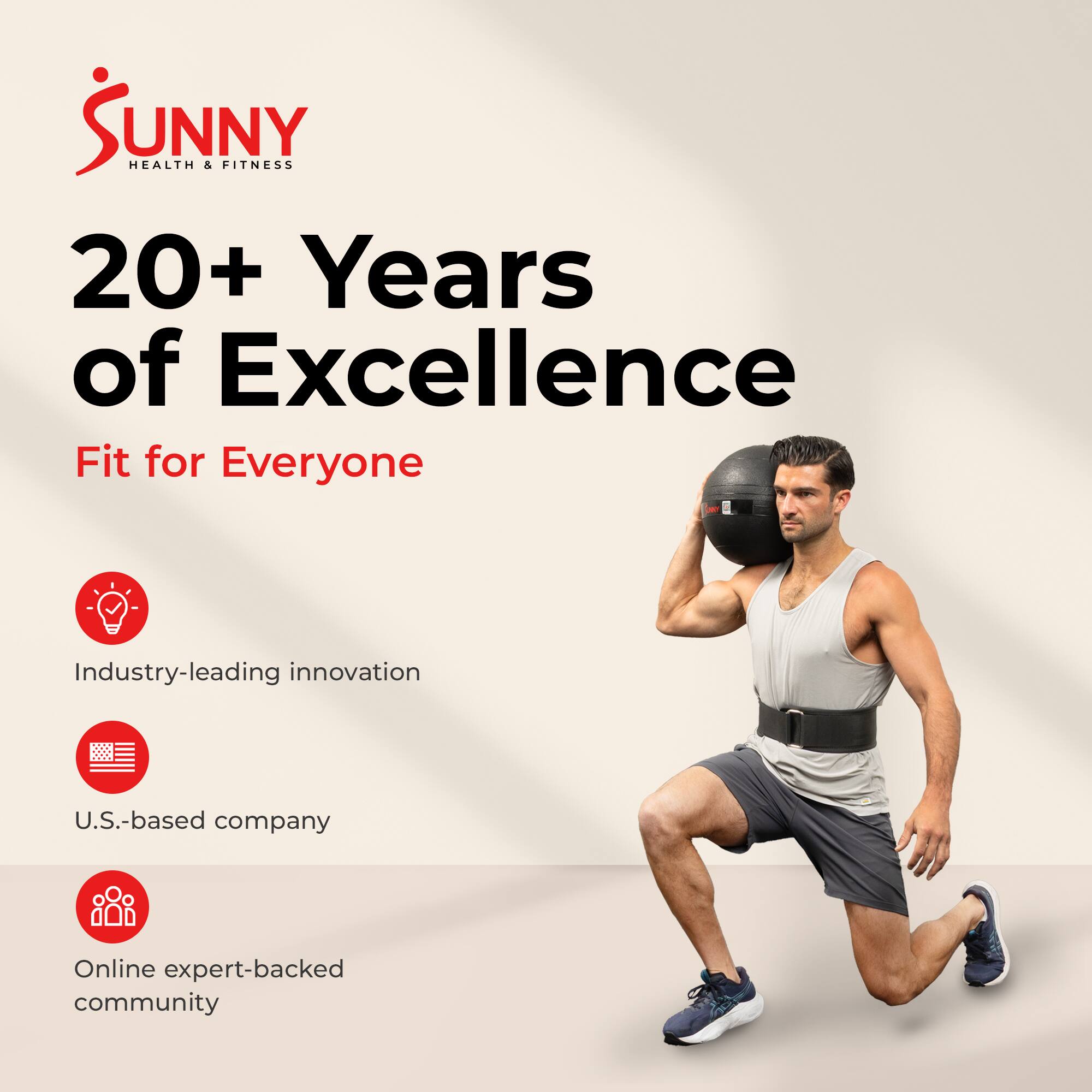 Sunny Health & Fitness  
20+ Years of Excellence  
Fit for Everyone  

- Industry-leading innovation  
- U.S.-based company  
- Online expert-backed community