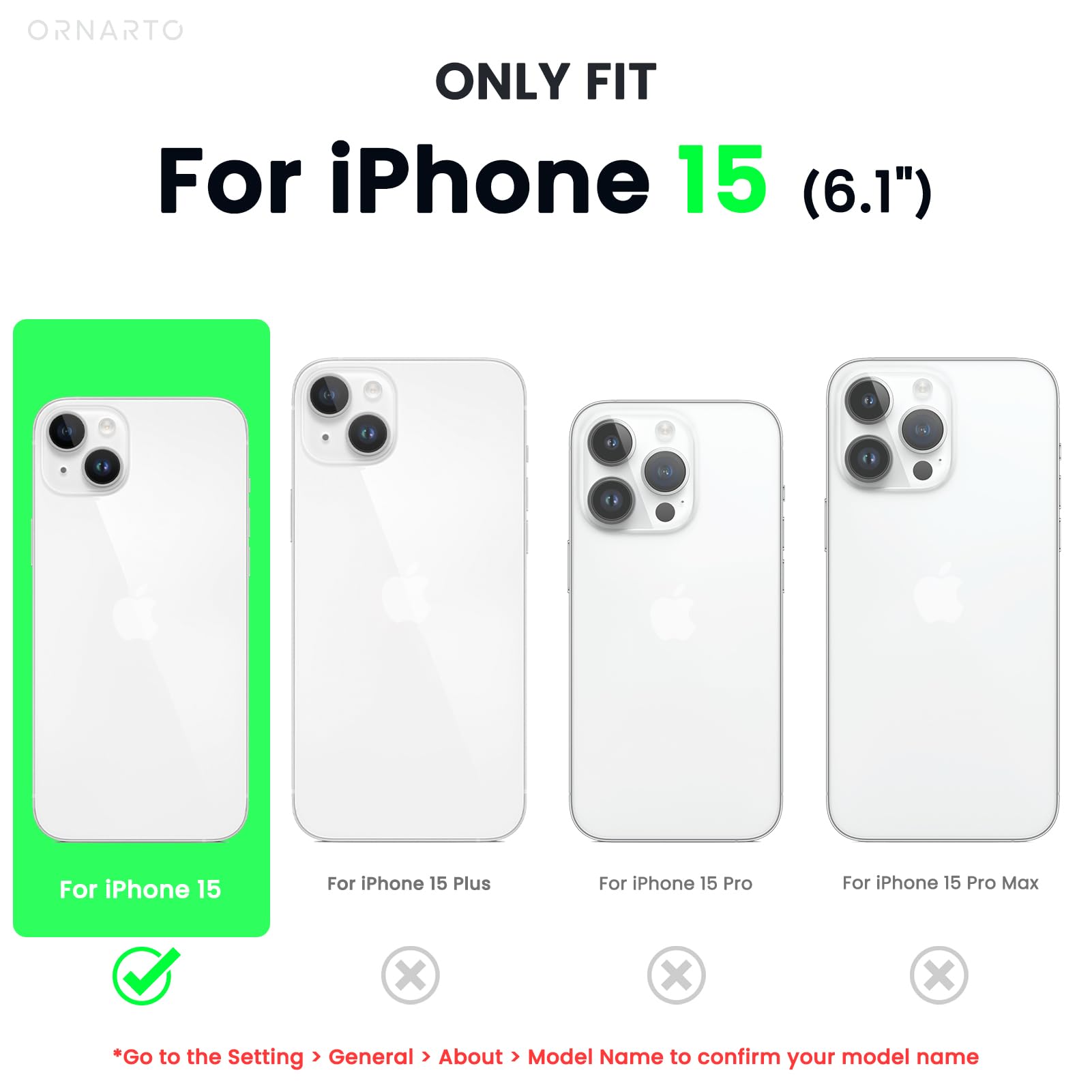 ORNARTO ONLY FIT For iPhone 15 (6.1") For iPhone 15 For iPhone 15 Plus For iPhone 15 Pro For iPhone 15 Pro Max x x x *Go to the Setting > General > About > Model Name to confirm your model name