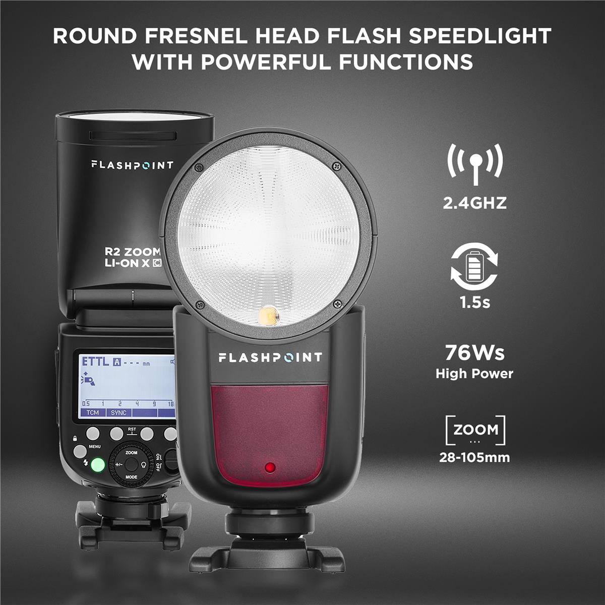 ROUND FRESNEL HEAD FLASH SPEEDLIGHT WITH POWERFUL FUNCTIONS

FLASHPOINT
2.4GHZ
R2 ZOOM LI-ON X
1.5s
ETTL A
B
FLASHPOINT
76Ws High Power
0.5 1 TCM
2 SYNC
4
5
18
MENU
RST ZOOM  8
ON
ZOOM ... 28-105mm
MODE