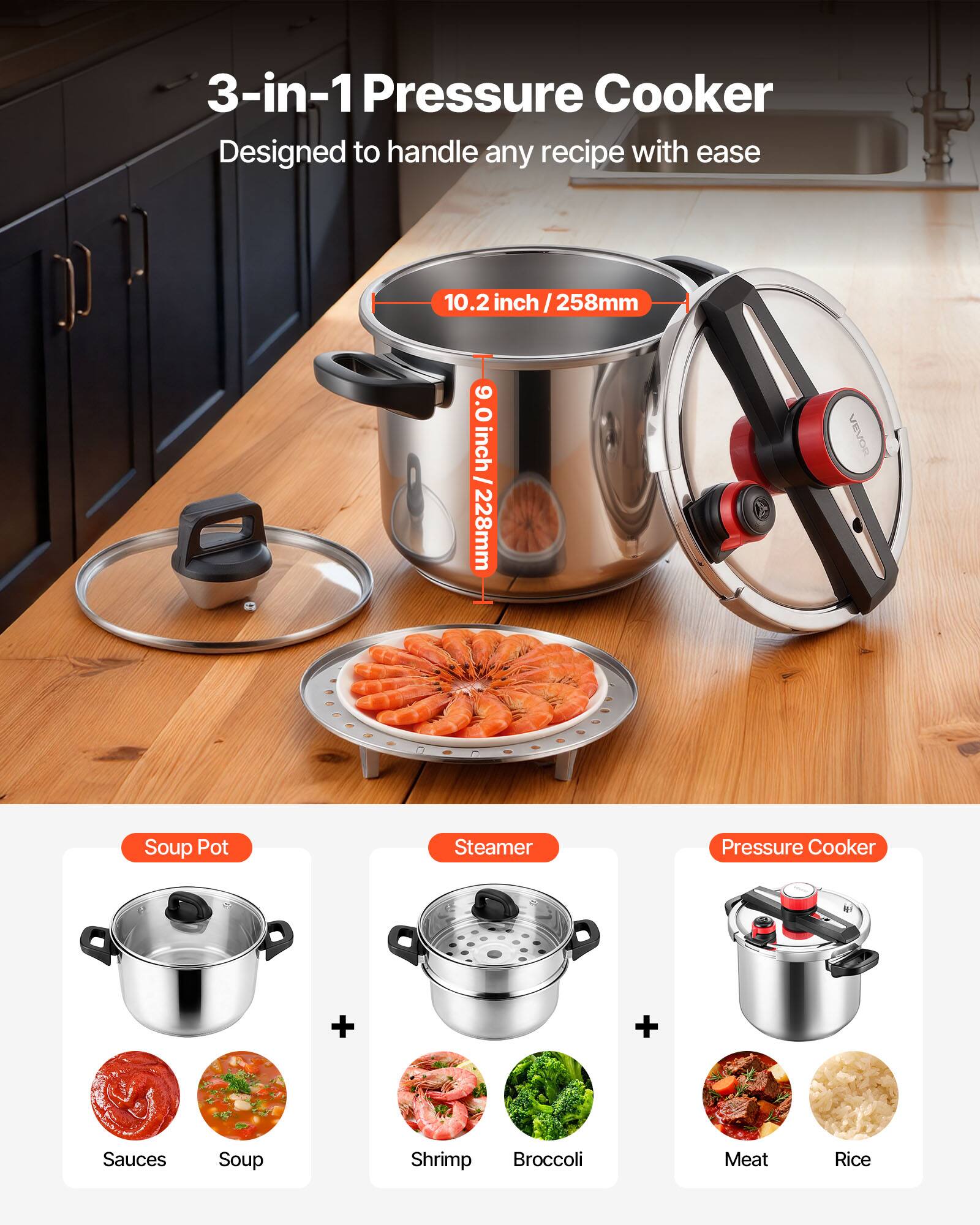 3-in-1 Pressure Cooker  
Designed to handle any recipe with ease  

10.2 inch / 258mm  
9.0 inch / 228mm  

VEVOR Soup Pot Steamer Pressure Cooker  

+ Sauces  
+ Soup  
+ Shrimp  
+ Broccoli  
+ Meat  
+ Rice