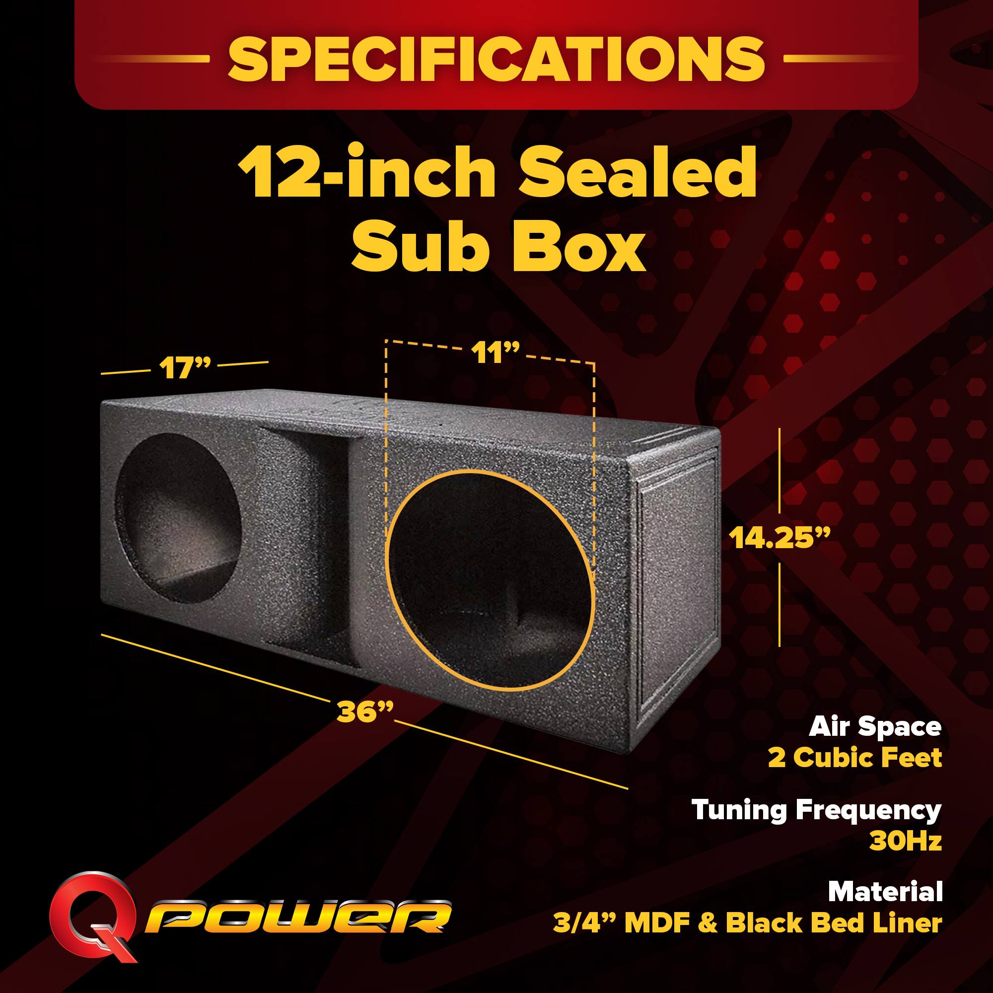 SPECIFICATIONS  
12-inch Sealed Sub Box  
- 17"  
- 11"  
- 14.25"  
- 36"  
Air Space: 2 Cubic Feet  
Tuning Frequency: 30Hz  
Material: 3/4" MDF & Black Bed Liner