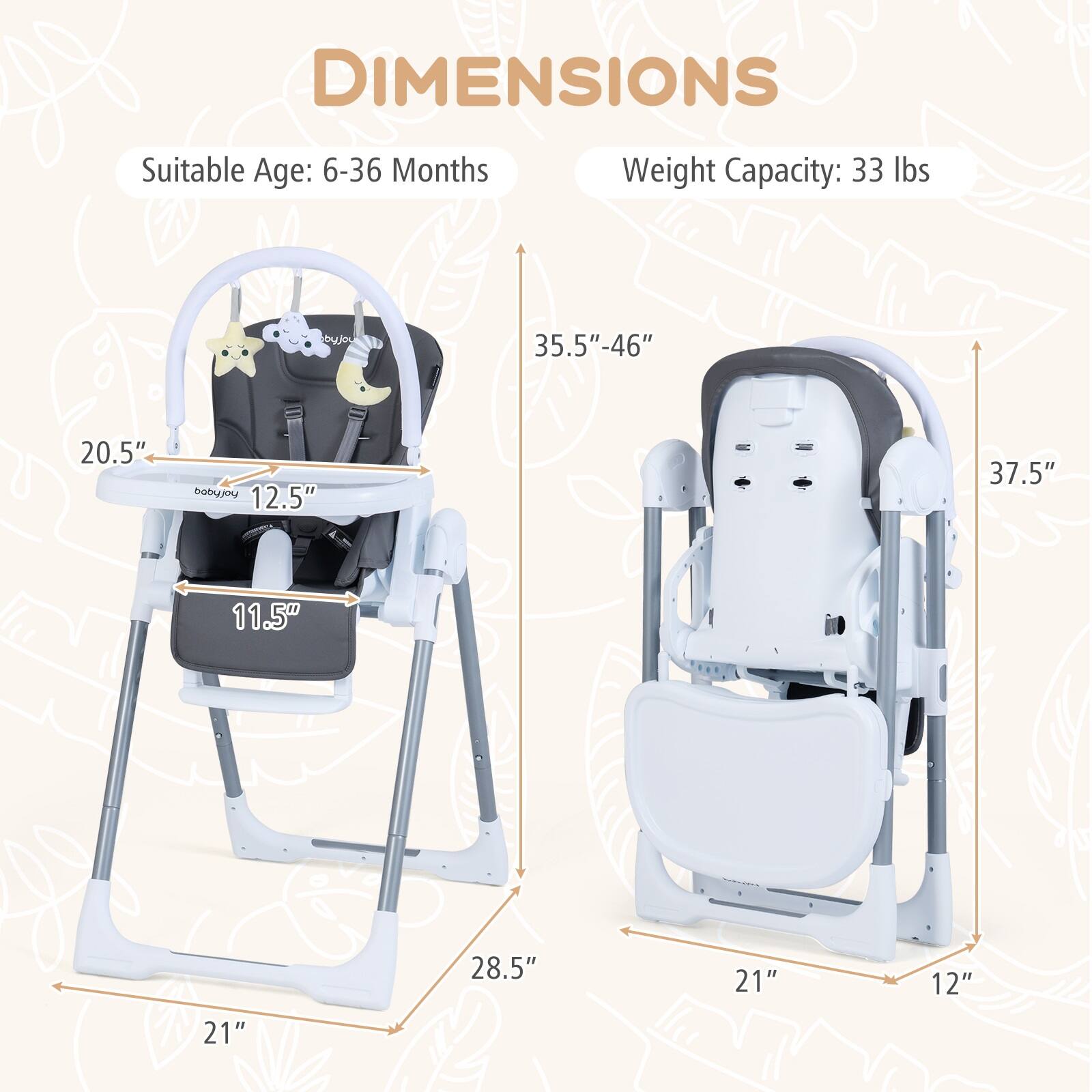 DIMENSIONS  
Suitable Age: 6-36 Months  
Weight Capacity: 33 lbs  

- 20.5"  
- 12.5"  
- 11.5"  
- 28.5"  
- 35.5"-46"  
- 37.5"  
- 21"  
- 12"