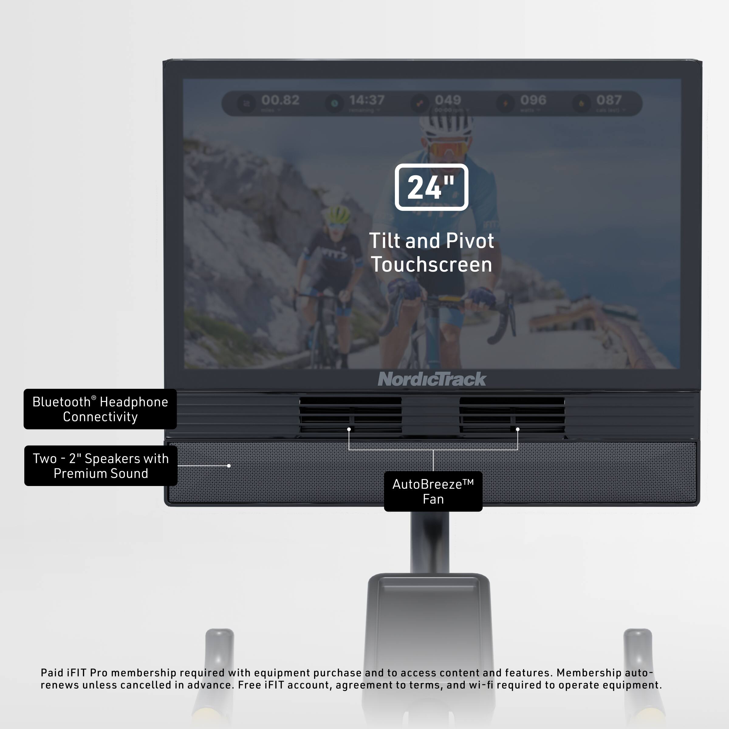00.82 14:37 049 00-00 096 087 - - 24" Tilt and Pivot Touchscreen Bluetooth Headphone Connectivity NordicTrack Two 2" Speakers with Premium Sound AutoBreeze™ Fan Paid iFIT Pro membership required with equipment purchase and to access content and features. Membership auto-renews unless cancelled in advance. Free iFIT account, agreement to terms, and wi-fi required to operate equipment.