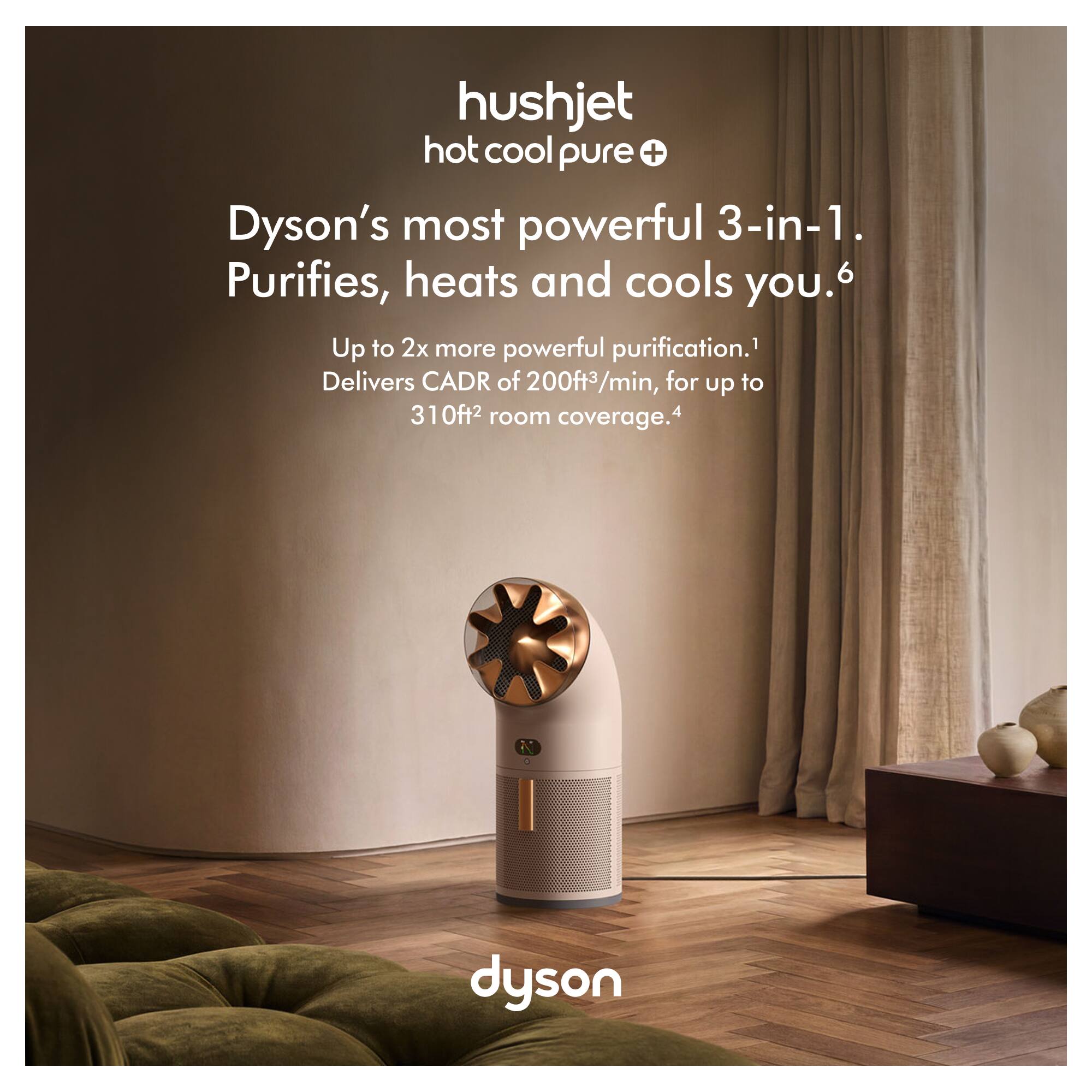 hushjet hot cool pure +  
Dyson's most powerful 3-in-1.  
Purifies, heats and cools you.  
Up to 2x more powerful purification.  
Delivers CADR of 200ft³/min, for up to 310ft² room coverage.  
dyson