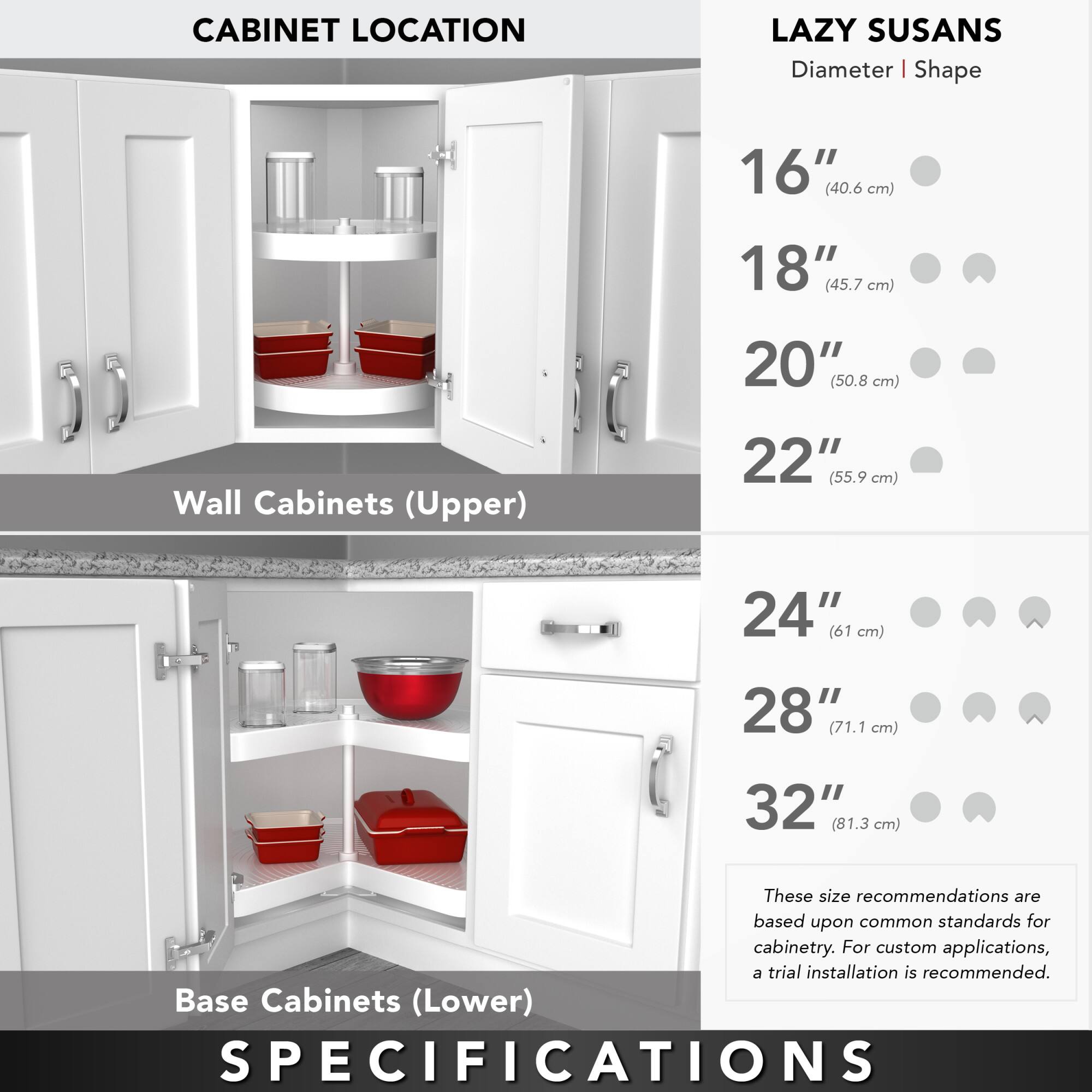 **CABINET LOCATION**

**Wall Cabinets (Upper)**

**Base Cabinets (Lower)**

**LAZY SUSANS**

**Diameter | Shape**

- 16" (40.6 cm)
- 18" (45.7 cm)
- 20" (50.8 cm)
- 22" (55.9 cm)
- 24" (61 cm)
- 28" (71.1 cm)
- 32" (81.3 cm)

These size recommendations are based upon common standards for cabinetry. For custom applications, a trial installation is recommended.

**SPECIFICATIONS**
