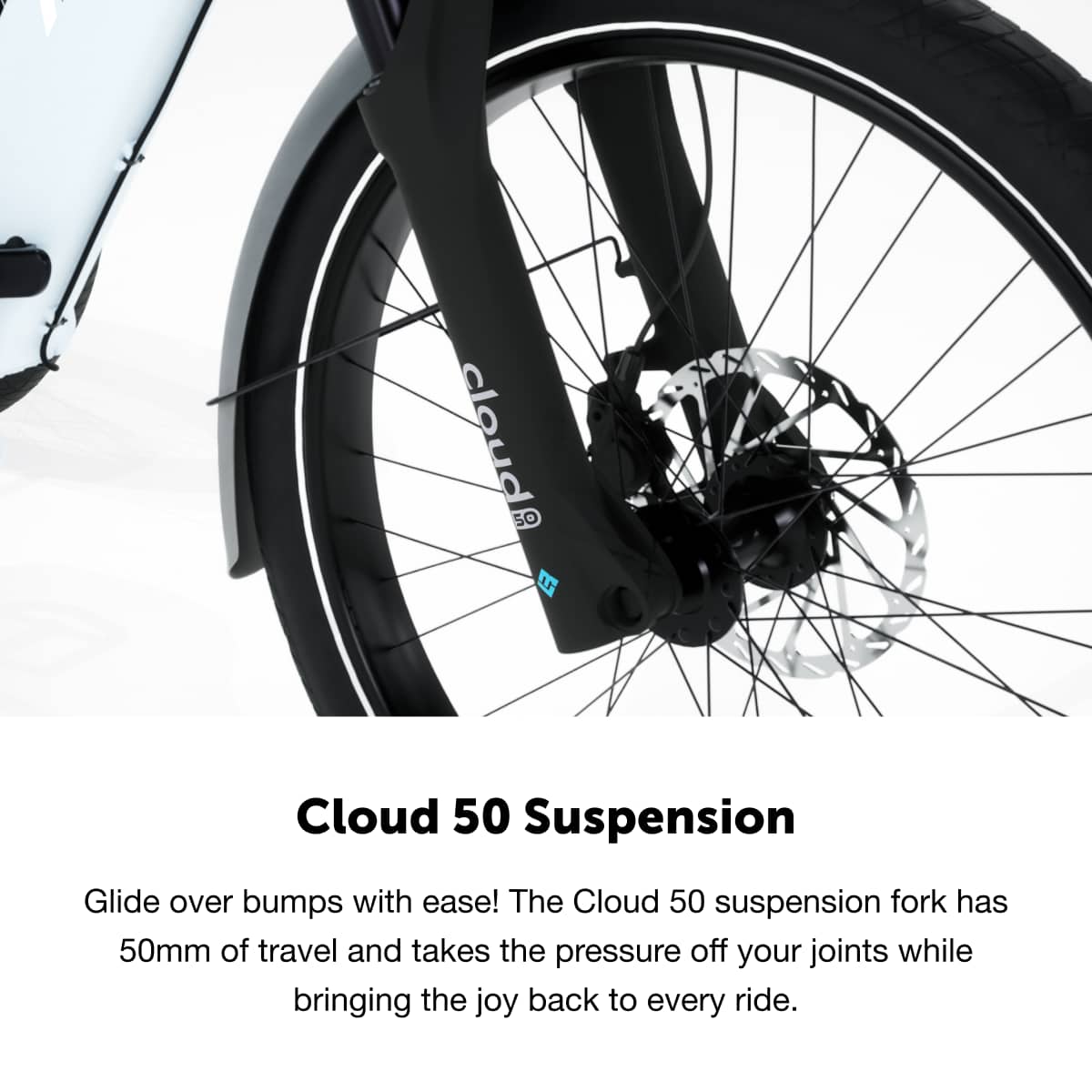 Cloud 50 Suspension
Glide over bumps with ease! The Cloud 50 suspension fork has 50mm of travel and takes the pressure off your joints while bringing the joy back to every ride.