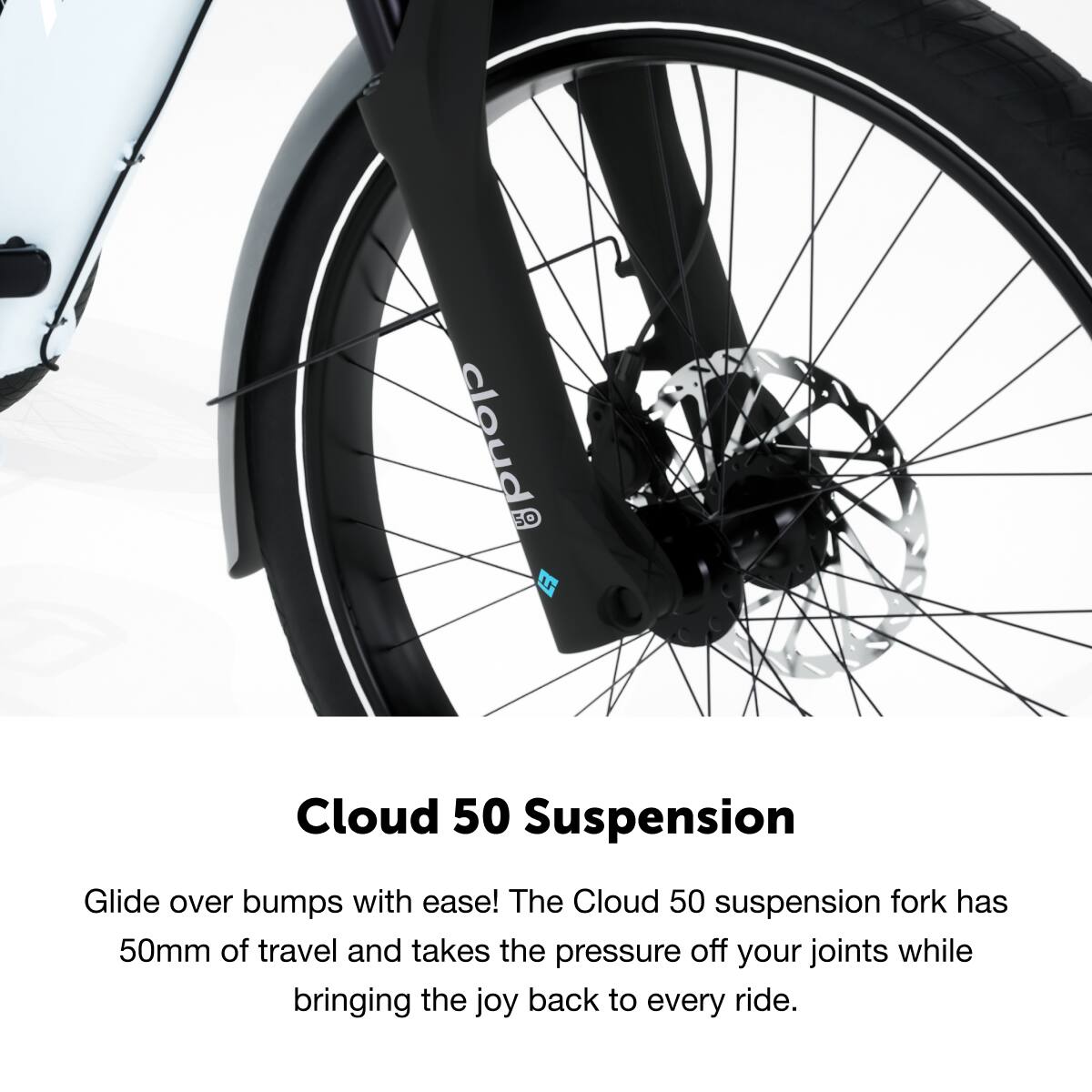 Cloud 50 Suspension

Glide over bumps with ease! The Cloud 50 suspension fork has 50mm of travel and takes the pressure off your joints while bringing the joy back to every ride.