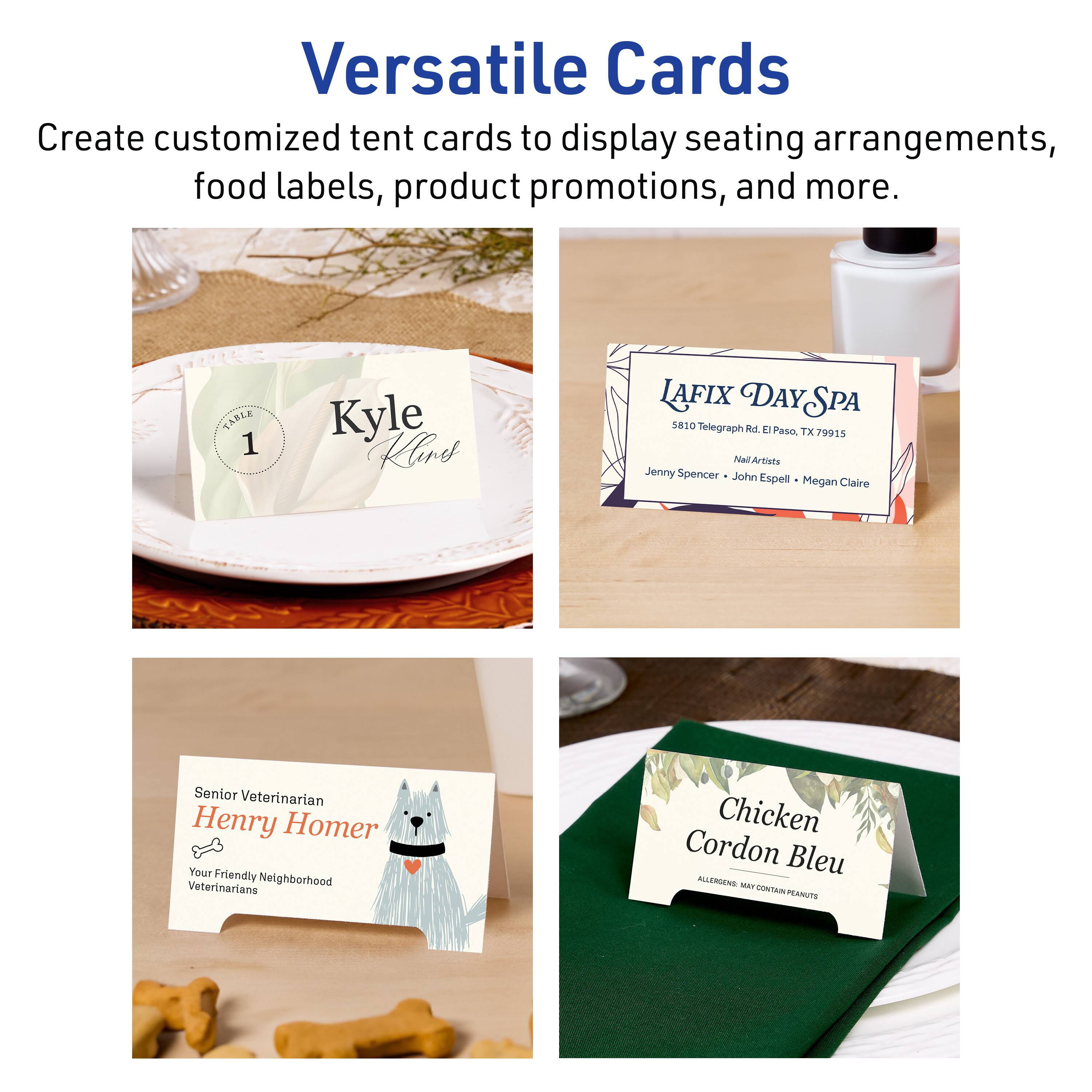 Versatile Cards  
Create customized tent cards to display seating arrangements, food labels, product promotions, and more.

TARLE 1  
Kyle Hires  
LAFIX DAY SPA  
5810 Telegraph Rd E Paso, TX 79915  
NallArtists  
Jenny Spencer  
John Espell  
Megan Claire  
Senior Veterinarian  
Henry Homer  
Your Friendly Veterinarians  
Neighborhood  
Chicken Cordon Bleu  
ALLERGIES MAY CONTAIN PEANUTS