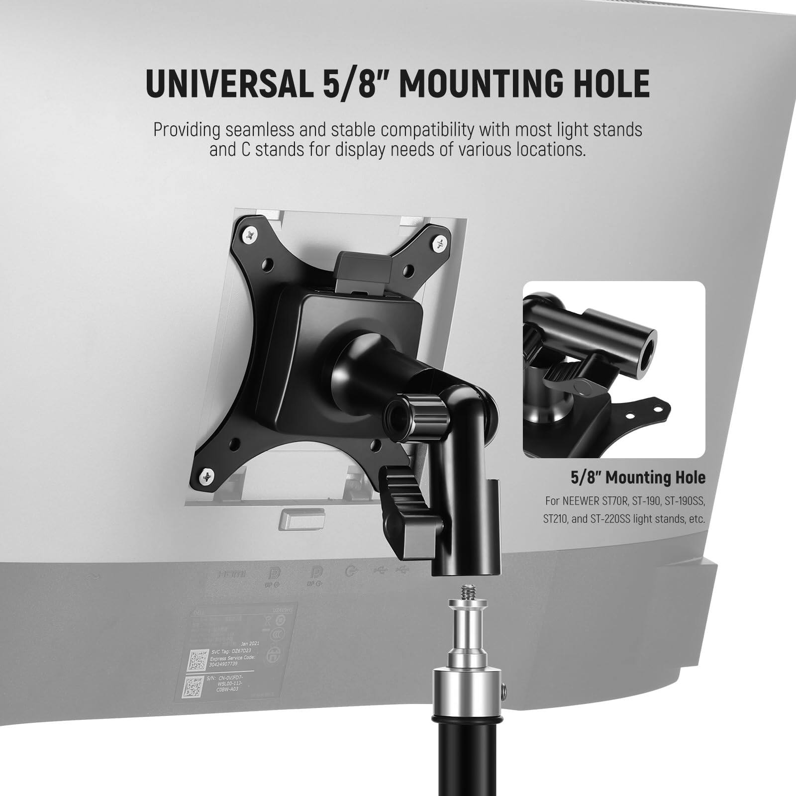 UNIVERSAL 5/8" MOUNTING HOLE  
Providing seamless and stable compatibility with most light stands and C stands for display needs of various locations.  

5/8" Mounting Hole  
For NEEWER ST70R, ST-190, ST-190SS, ST210, and ST-220SS light stands, etc.