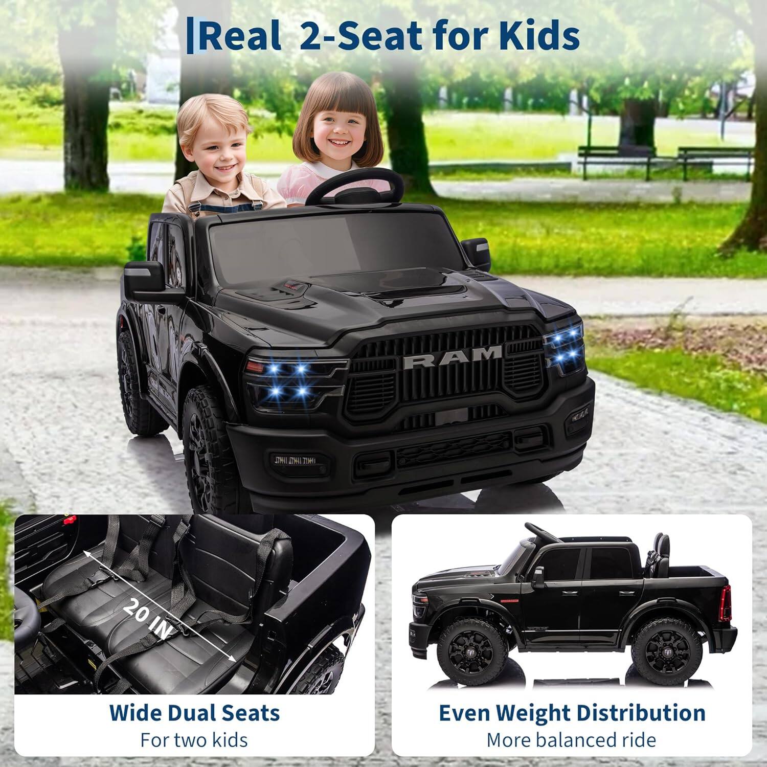 - Real 2-Seat for Kids
- Wide Dual Seats
  - For two kids
- Even Weight Distribution
  - More balanced ride