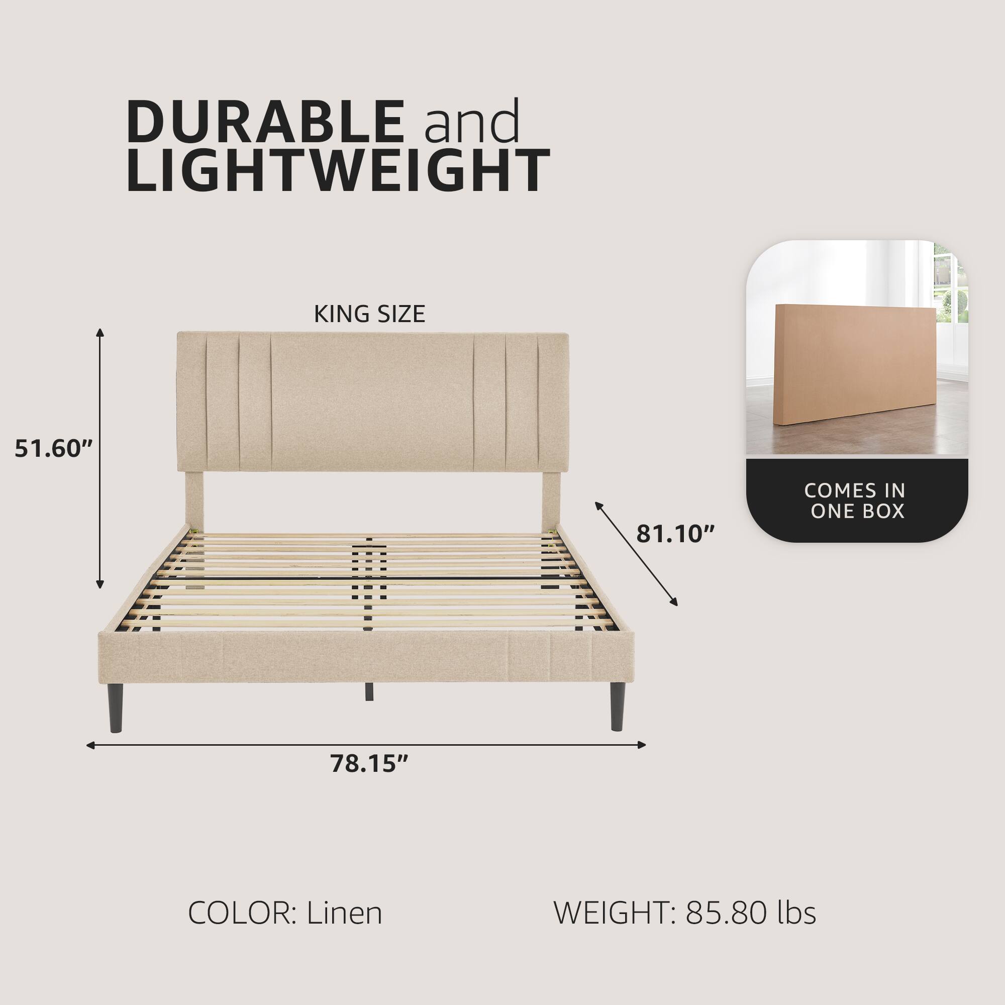 DURABLE and LIGHTWEIGHT  
KING SIZE  
51.60" x 81.10" x 78.15"  
COLOR: Linen  
WEIGHT: 85.80 lbs  
COMES IN ONE BOX