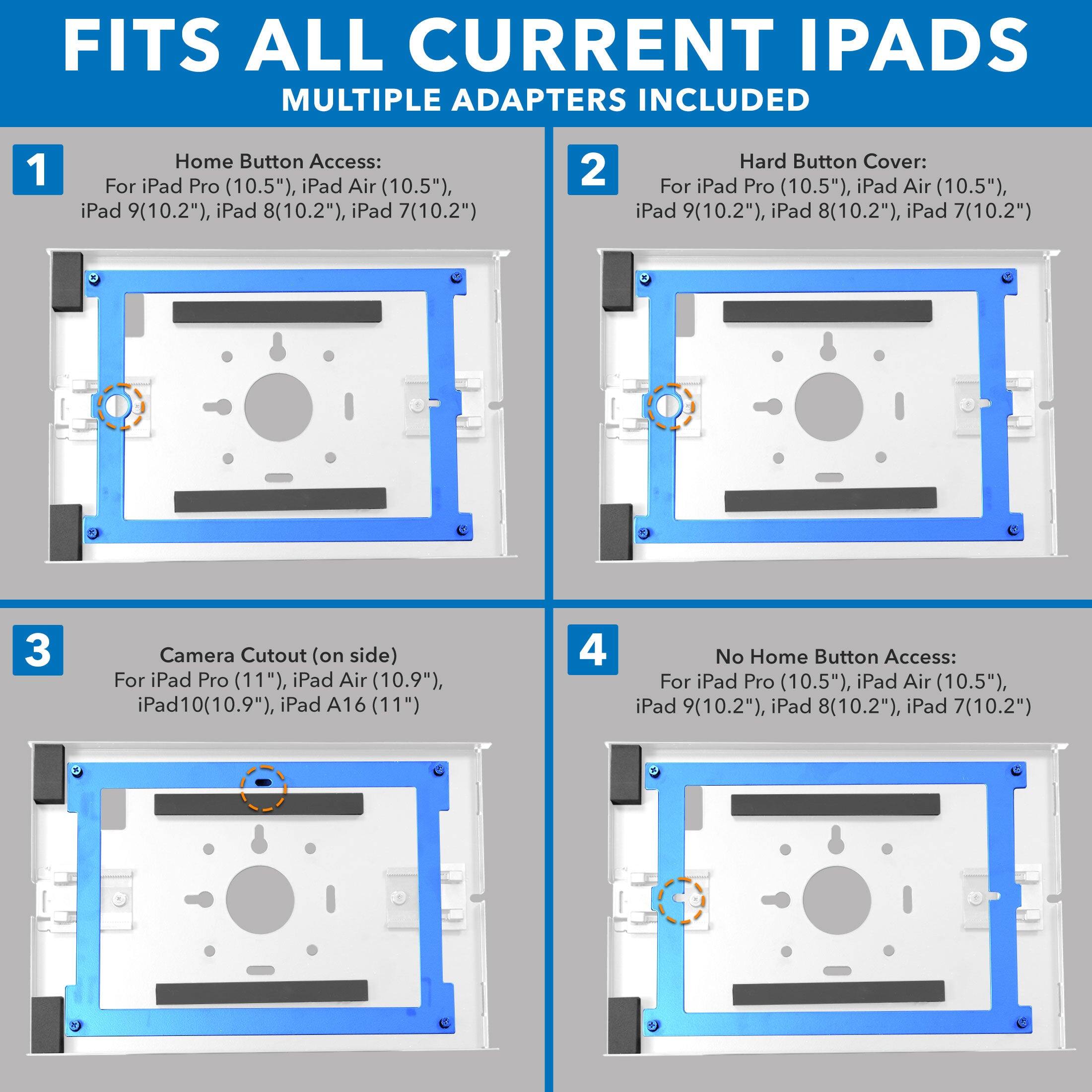 FITS ALL CURRENT IPADS  
MULTIPLE ADAPTERS INCLUDED  

1. Home Button Access:  
   For iPad Pro (10.5"), iPad Air (10.5"), iPad 9(10.2"), iPad 8(10.2"), iPad 7(10.2")  

2. Hard Button Cover:  
   For iPad Pro (10.5"), iPad Air (10.5"), iPad 9(10.2"), iPad 8(10.2"), iPad 7(10.2")  

3. Camera Cutout (on side):  
   For iPad Pro (11"), iPad Air (10.9"), iPad 10(10.9"), iPad A16 (11")  

4. No Home Button Access:  
   For iPad Pro (10.5"), iPad Air (10.5"), iPad 9(10.2"), iPad 8(10.2"), iPad 7(10.2")