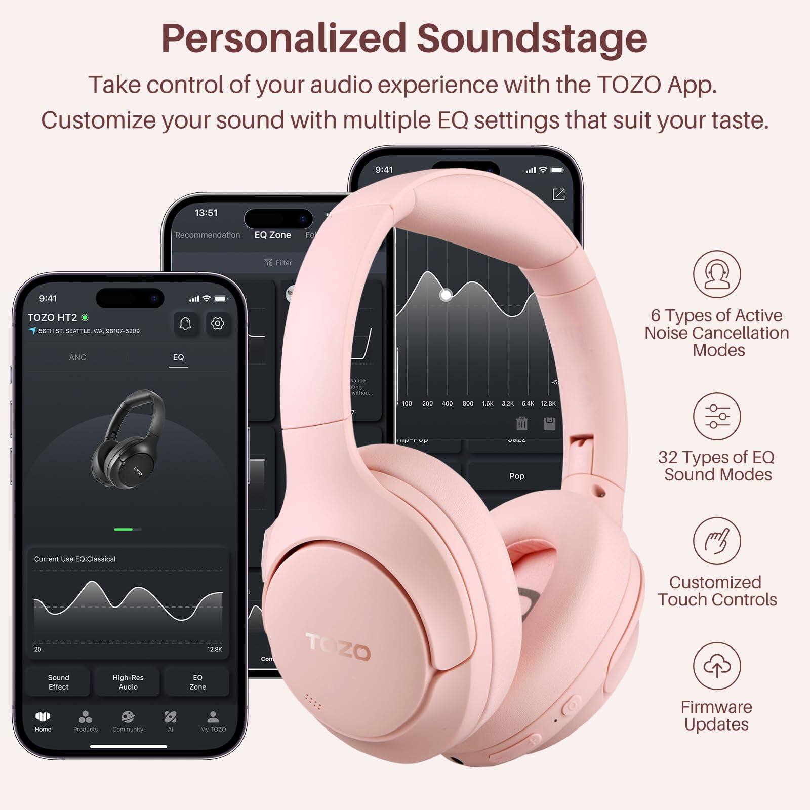 Personalized Soundstage

Take control of your audio experience with the TOZO App.
Customize your sound with multiple EQ settings that suit your taste.

9:41
13:51
Recommendation
EQ Zone
Fo % Filter
9:61
TOZO HT2
5OTu 11
SEATTLE
A 98107-5209
ANC
I. EQ
6 Types of Active Noise Cancellation Modes
100
200
- BOO
18K
2
120
TF
Pep
32 Types of EQ Sound Modes
Current Use to Classical
Customized Touch Controls
20
Sound
High-Res
Effect
Audio
-m
Products
Community
12. EQ
Zune
My So0
Con
TOZO
Firmware Updates