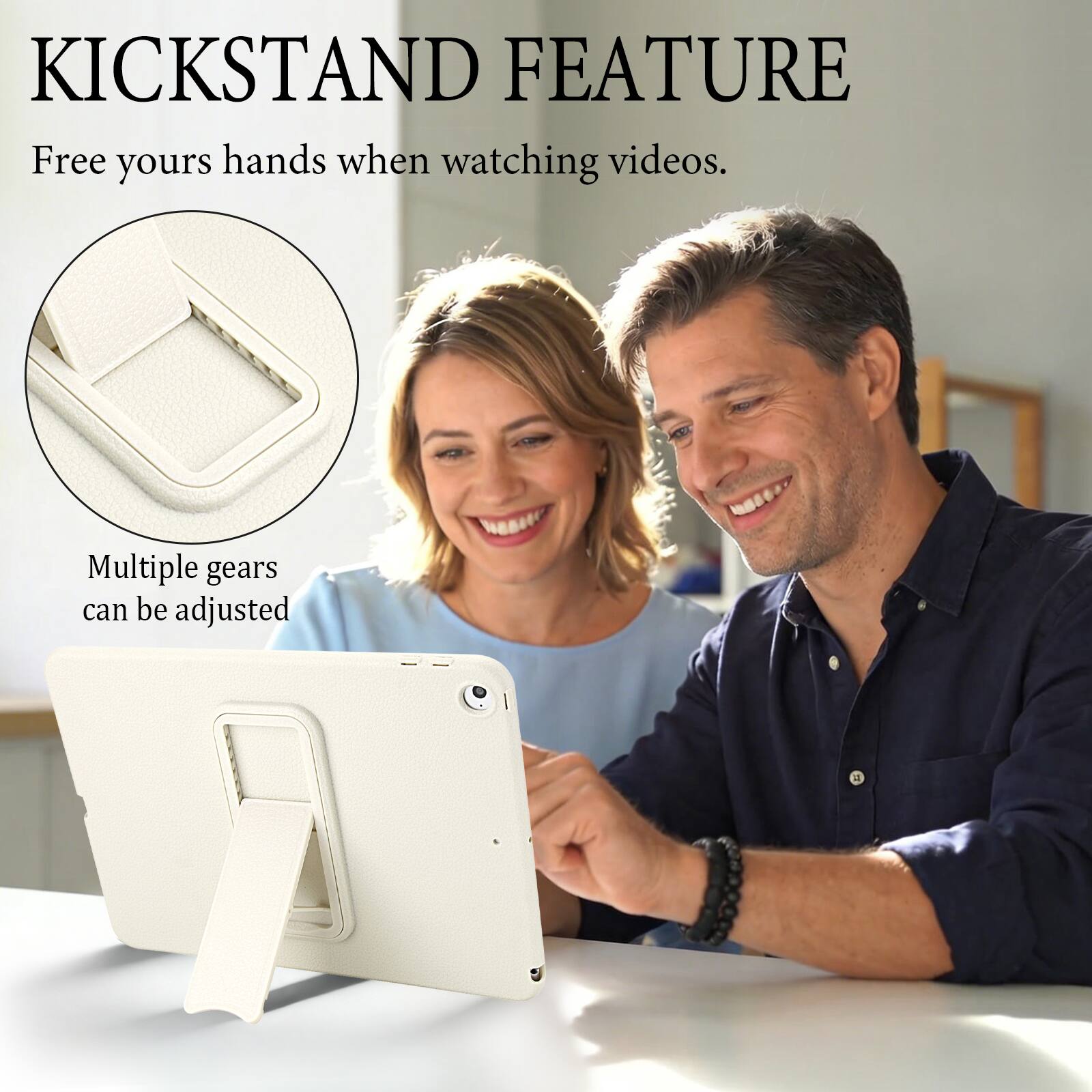 KICKSTAND FEATURE  
Free your hands when watching videos.  
Multiple gears can be adjusted