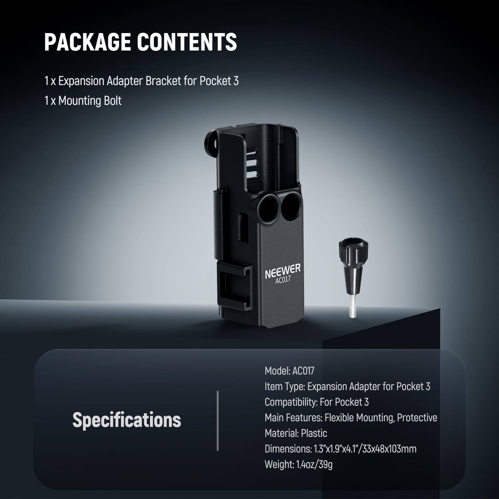 PACKAGE CONTENTS  
1 x Expansion Adapter Bracket for Pocket 3  
1 x Mounting Bolt  

Specifications  
Model: AC017  
Item Type: Expansion Adapter for Pocket 3  
Compatibility: For Pocket 3  
Main Features: Flexible Mounting, Protective  
Material: Plastic  
Dimensions: 1.3"x1.9"x4.1"/33x48x103mm  
Weight: 1.4oz/39g