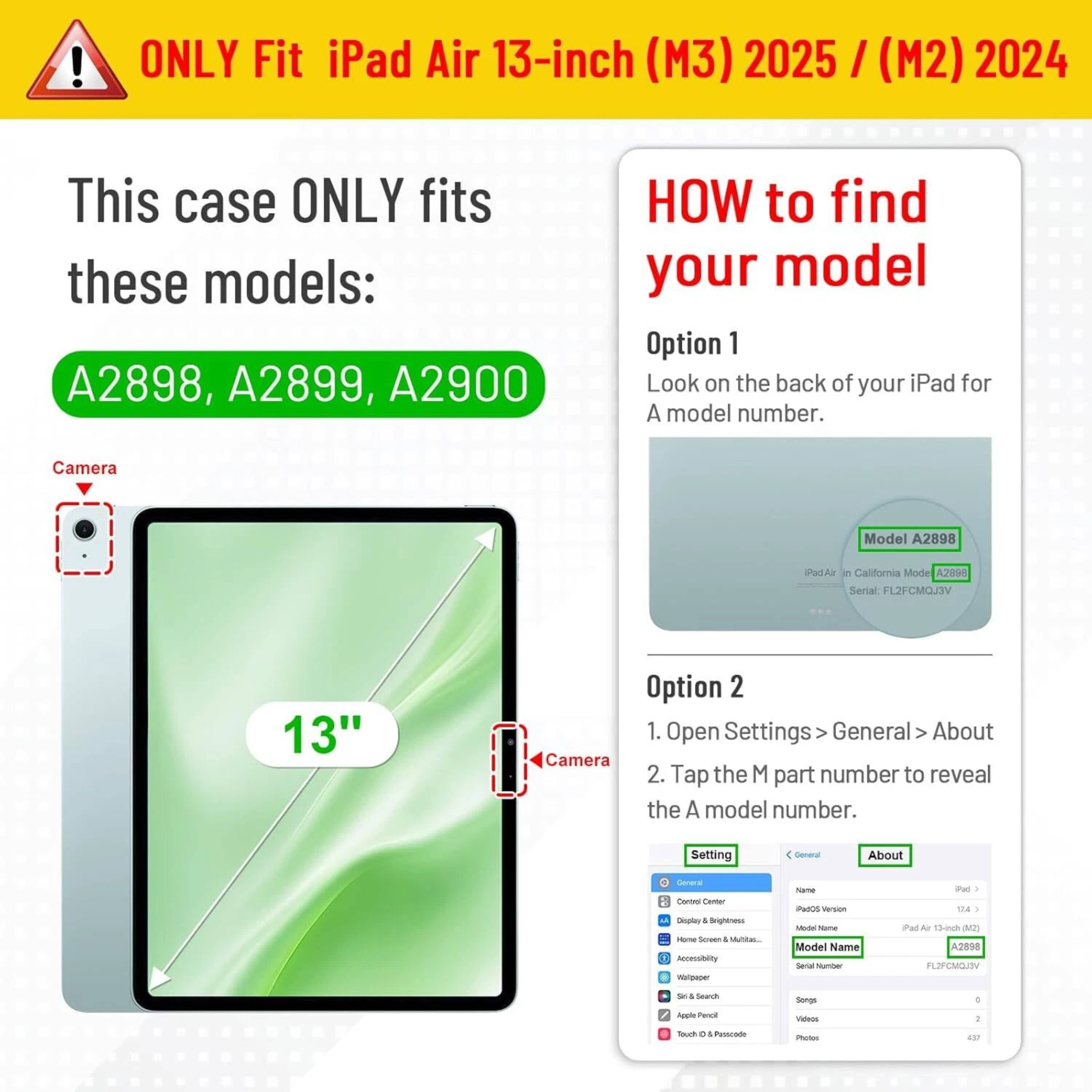 **ONLY Fit iPad Air 13-inch (M3) 2025 / (M2) 2024**

This case ONLY fits these models:
- A2898, A2899, A2900

**HOW to find your model**

**Option 1**
Look on the back of your iPad for A model number.

**Option 2**
1. Open Settings > General > About
2. Tap the M part number to reveal the A model number.

---

**Camera**

**13"**

---

**Camera**

---

**Settings**

- General
  - About
    - iPad Air (13-inch) (M2)
    - Model Name: iPad Air
    - Model Number: A2898
    - Serial Number: FL2FCMOJ3V