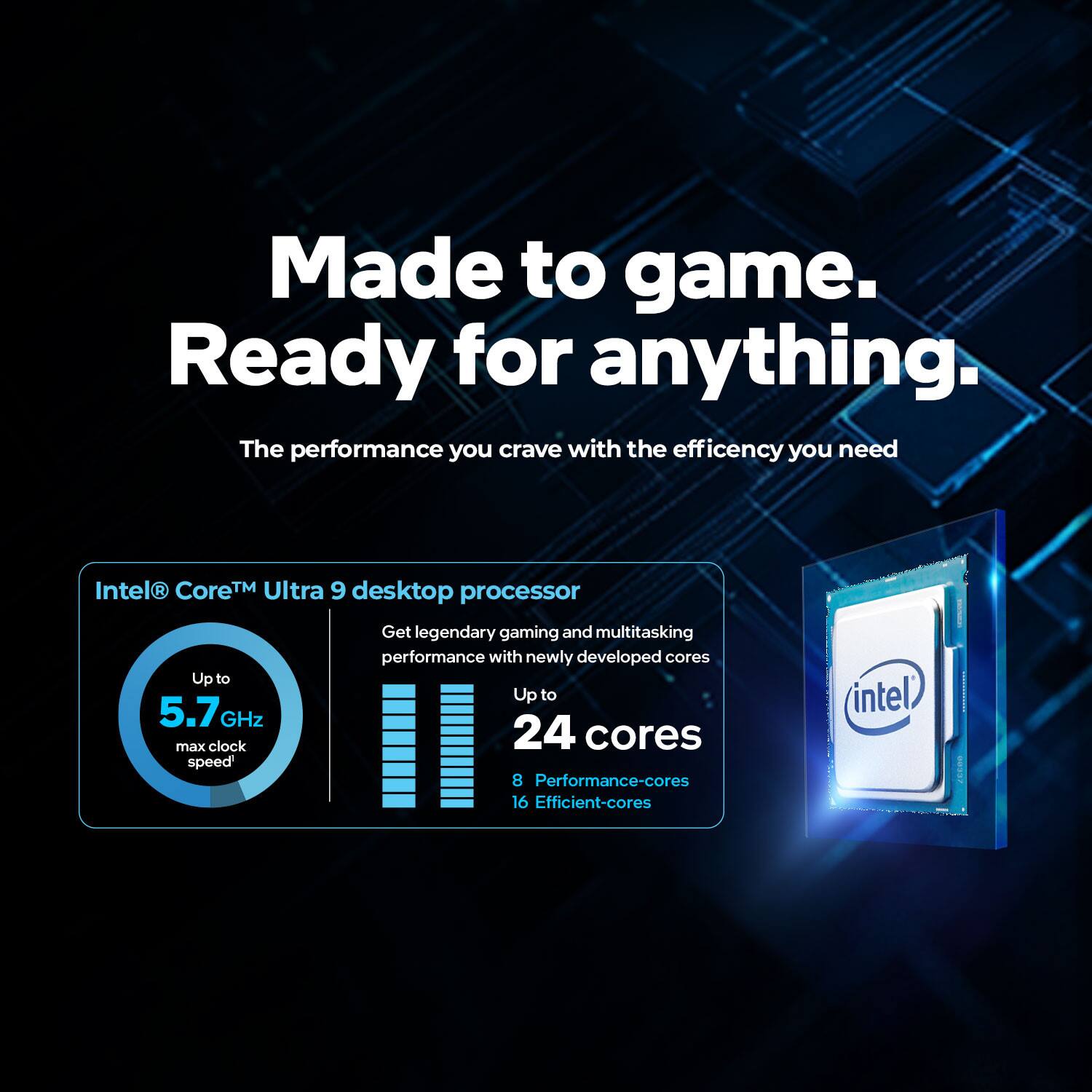 Made to game. Ready for anything.  
The performance you crave with the efficiency you need  

Intel® Core™ Ultra 9 desktop processor  

Get legendary gaming and multitasking performance with newly developed cores  

Up to 5.7 GHz max clock speed*  
24 cores  
8 Performance-cores  
16 Efficient-cores