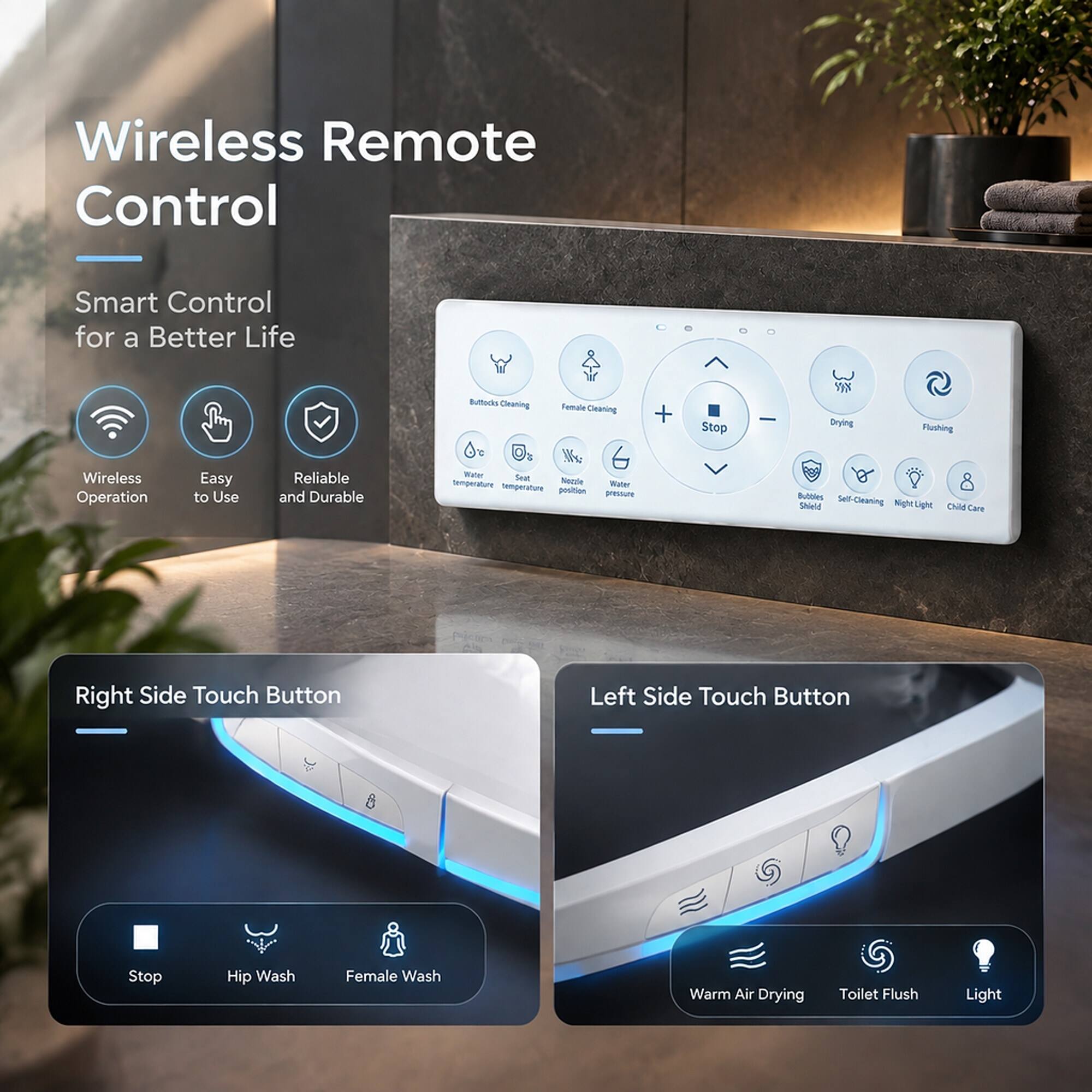 Wireless Remote Control  
Smart Control for a Better Life  

Wireless Operation  
Easy to Use  
Reliable and Durable  

Buttada Cleaning  
Female Cleaning  
Stop  
Drying  
Flushing  

Water Sext temperature Noczle Water temperature position pressure  
Bubbles Self-Cleaning Shield Night Light Child Care  

Right Side Touch Button  
Stop  
Hip Wash  
Female Wash  

Left Side Touch Button  
Warm Air Drying  
Toilet Flush  
Light