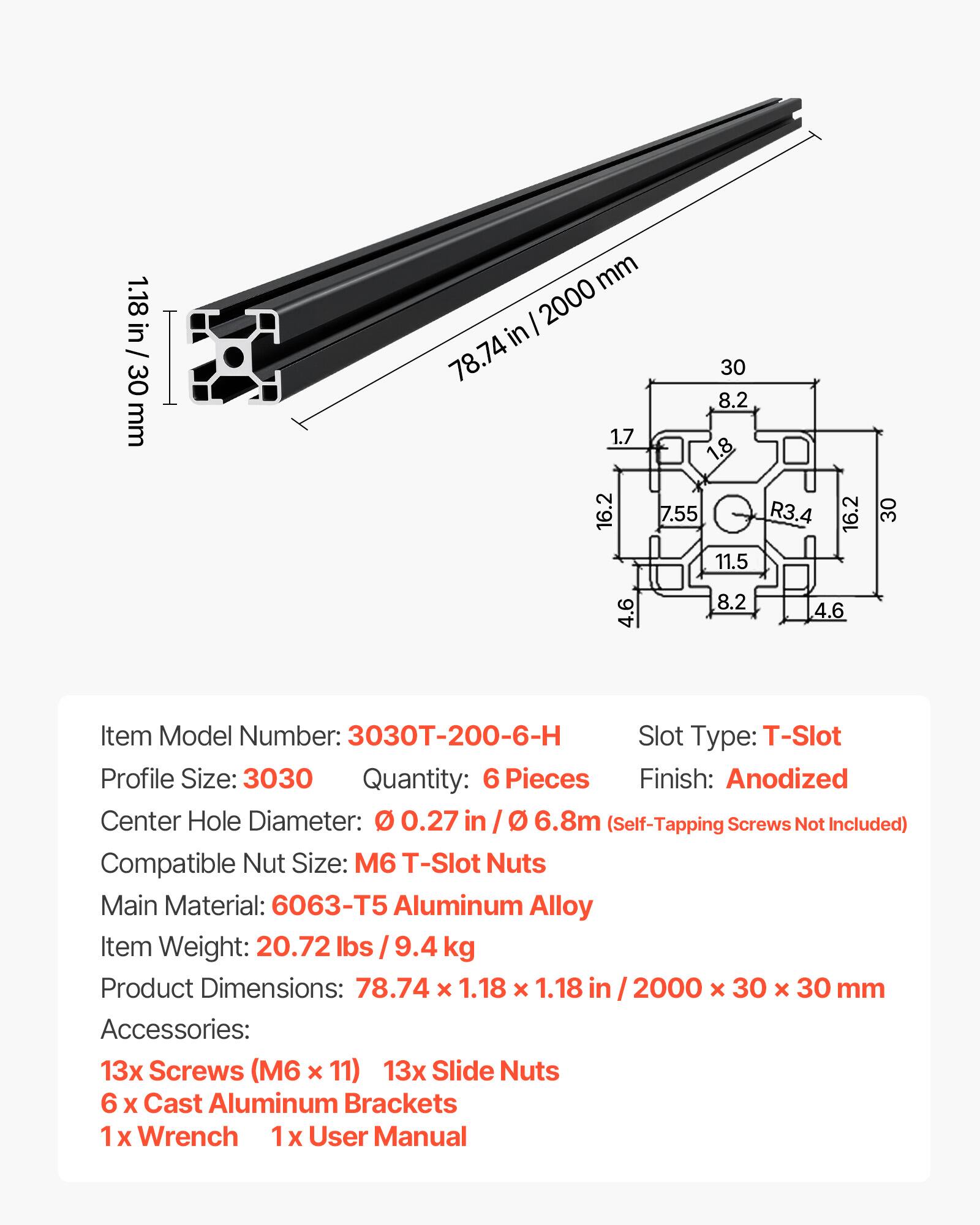 1.18 in / 30 mm  
2000 in / 78.74 in  
30 mm  
8.2 mm  
1.7 mm  
1.8 mm  
16.2 mm  
7.55 mm  
R3.4 mm  
11.5 mm  
16.2 mm  
30 mm  
4.6 mm  
8.2 mm  
4.6 mm  

Item Model Number: 3030T-200-6-H  
Slot Type: T-Slot  
Profile Size: 3030  
Quantity: 6 Pieces  
Finish: Anodized  
Center Hole Diameter: 0.27 in / 6.8 mm (Self-Tapping Screws Not Included)  
Compatible Nut Size: M6 T-Slot Nuts  
Main Material: 6063-T5 Aluminum Alloy  
Item Weight: 20.72 lbs / 9.4 kg  
Product Dimensions: 78.74 x 1.18 x 1.18 in / 2000 x 30 x 30 mm  
Accessories:  
13x Screws (M