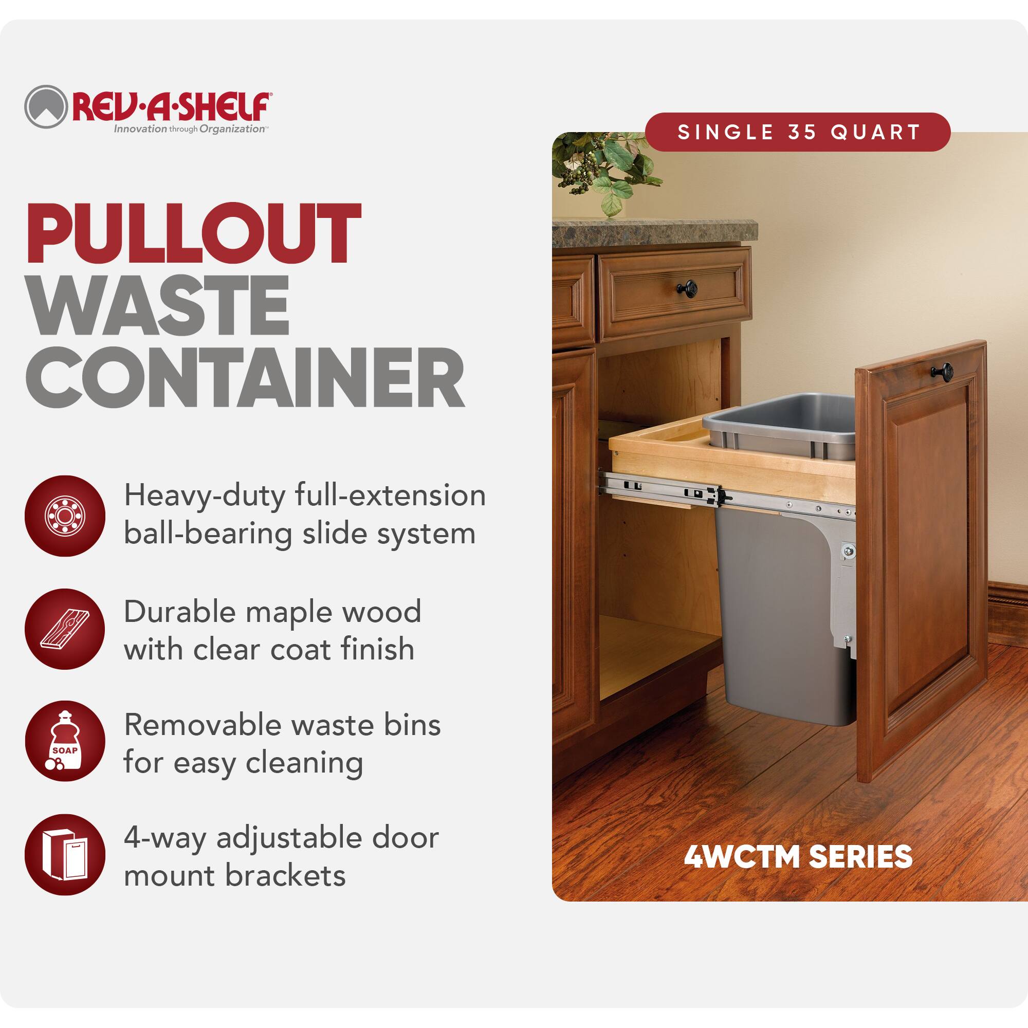 REV·A·SHELF  
Innovation through Organization  

PULLOUT WASTE CONTAINER  

SINGLE 35 QUART  

Heavy-duty full-extension ball-bearing slide system  
Durable maple wood with clear coat finish  
Removable waste bins for easy cleaning  
4-way adjustable door mount brackets  

4WCTM SERIES