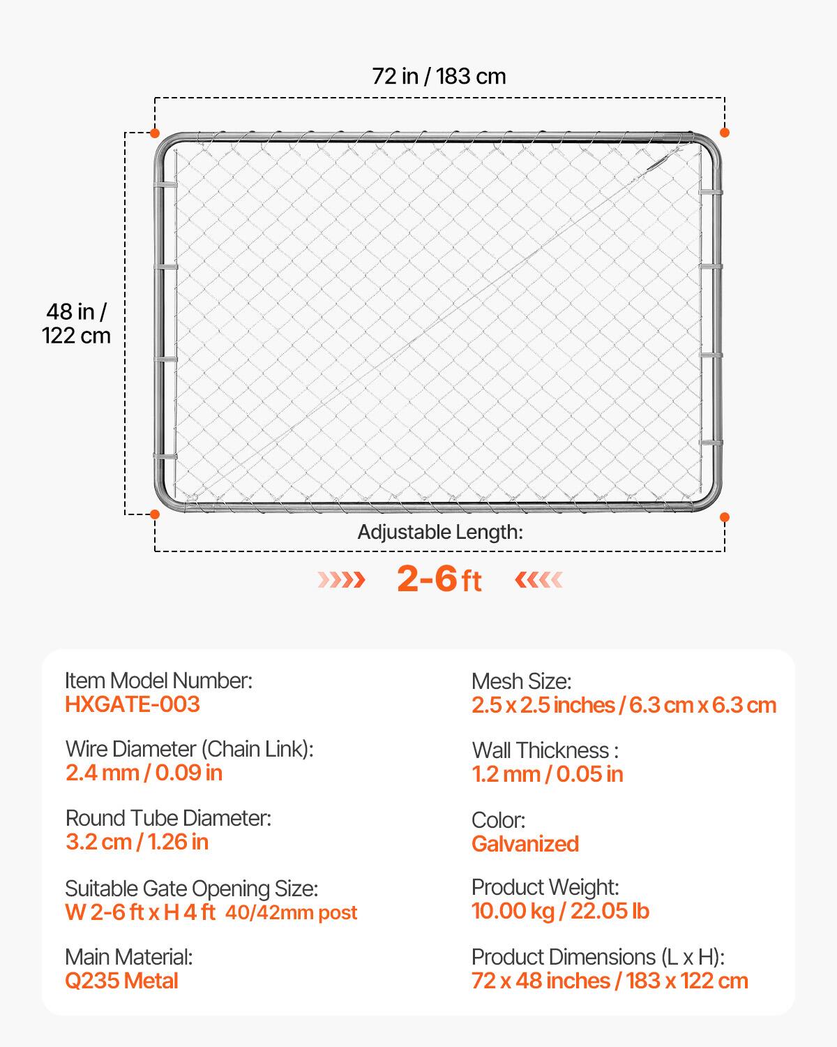 72 in / 183 cm  
48 in / 122 cm  

Adjustable Length: 2-6 ft  

Item Model Number: HXGATE-003  

Mesh Size: 2.5 x 2.5 inches / 6.3 cm x 6.3 cm  

Wire Diameter (Chain Link): 2.4 mm / 0.09 in  

Round Tube Diameter: 3.2 cm / 1.26 in  

Wall Thickness: 1.2 mm / 0.05 in  

Color: Galvanized  

Suitable Gate Opening Size: W 2-6 ft x H 4 ft / 40/42mm post  

Product Weight: 10.00 kg / 22.05 lb  

Main Material: Q235 Metal  

Product Dimensions (L x H): 72 x 48 inches / 183 x 122 cm