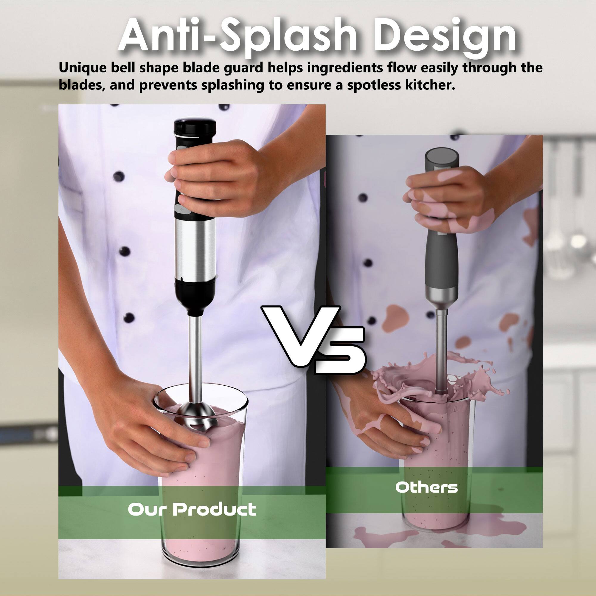 Anti-Splash Design

Unique bell shape blade guard helps ingredients flow easily through the blades, and prevents splashing to ensure a spotless kitchen.

Our Product Vs Others
