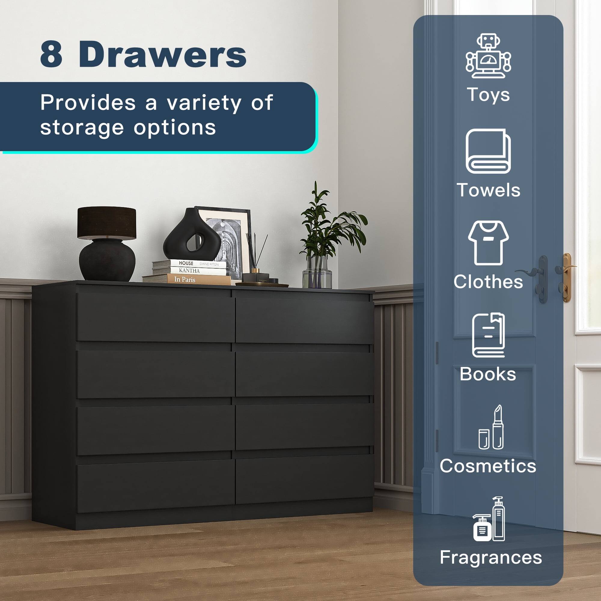 8 Drawers  
Provides a variety of storage options  

Toys  
Towels  
Clothes  
Books  
Cosmetics  
Fragrances
