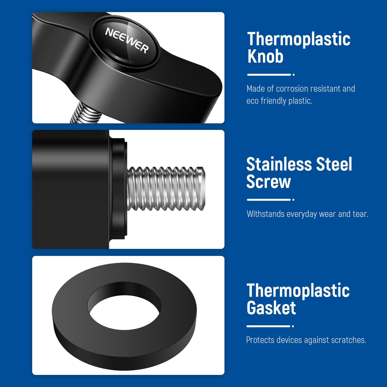 NEEWER Thermoplastic Knob  
Made of corrosion resistant and eco friendly plastic.  

Stainless Steel Screw  
Withstands everyday wear and tear.  

Thermoplastic Gasket  
Protects devices against scratches.