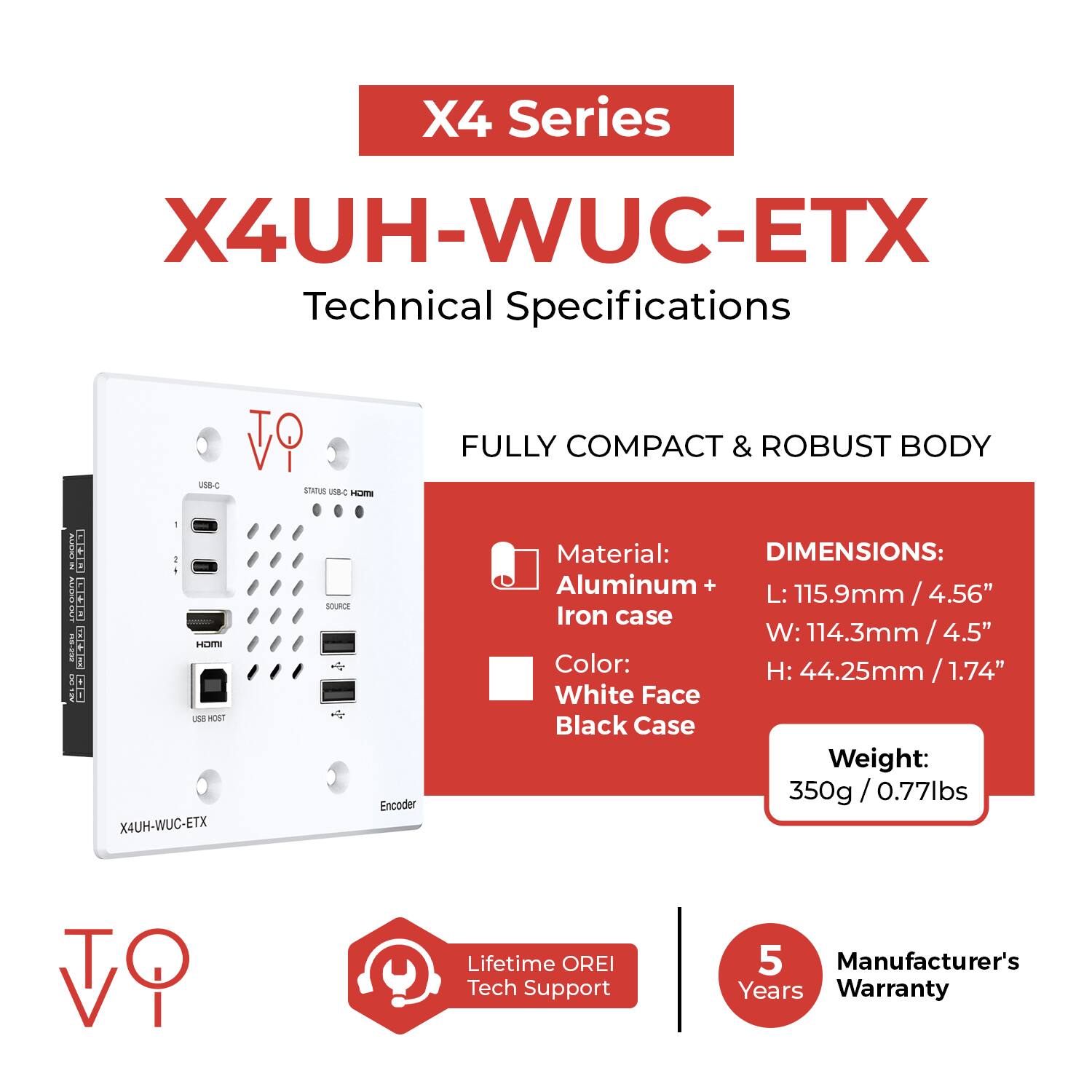 X4 Series  
X4UH-WUC-ETX  
Technical Specifications  

Fully Compact & Robust Body  

Material:  
Aluminum + Iron case  

Color:  
White Face  
Black Case  

Dimensions:  
L: 115.9mm / 4.56"  
W: 114.3mm / 4.5"  
H: 44.25mm / 1.74"  

Weight:  
350g / 0.77lbs  

Lifetime OREI Tech Support  

5 Years Manufacturer's Warranty