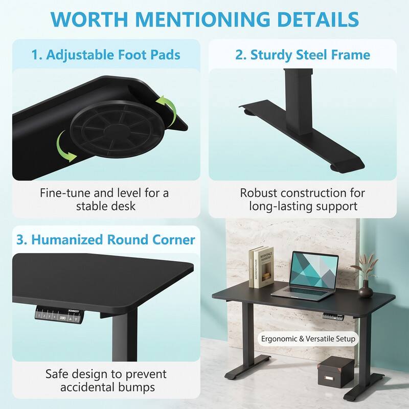 WORTH MENTIONING DETAILS

1. Adjustable Foot Pads
   - Fine-tune and level for a stable desk

2. Sturdy Steel Frame
   - Robust construction for long-lasting support

3. Humanized Round Corner
   - Safe design to prevent accidental bumps
   - Ergonomic & Versatile Setup
