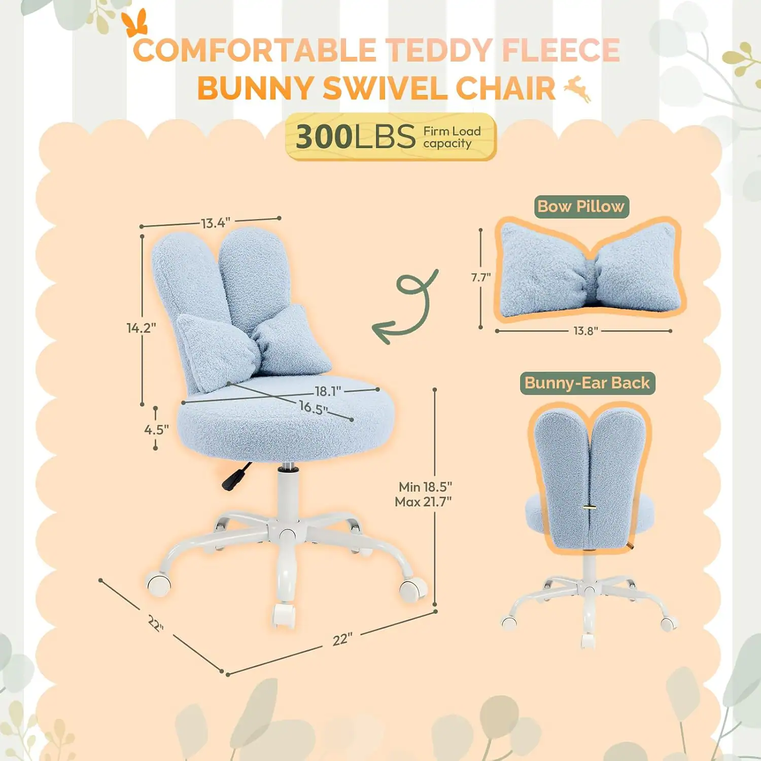 COMFORTABLE TEDDY FLEECE BUNNY SWIVEL CHAIR  
Firm Load 300LBS capacity  
Bow Pillow: 7.7" x 13.8"  
Bunny-Ear Back: Min 18.5" Max 21.7"  
Dimensions: 13.4" x 14.2" x 4.5" x 18.1" x 16.5"  
Base: 22" x 22"