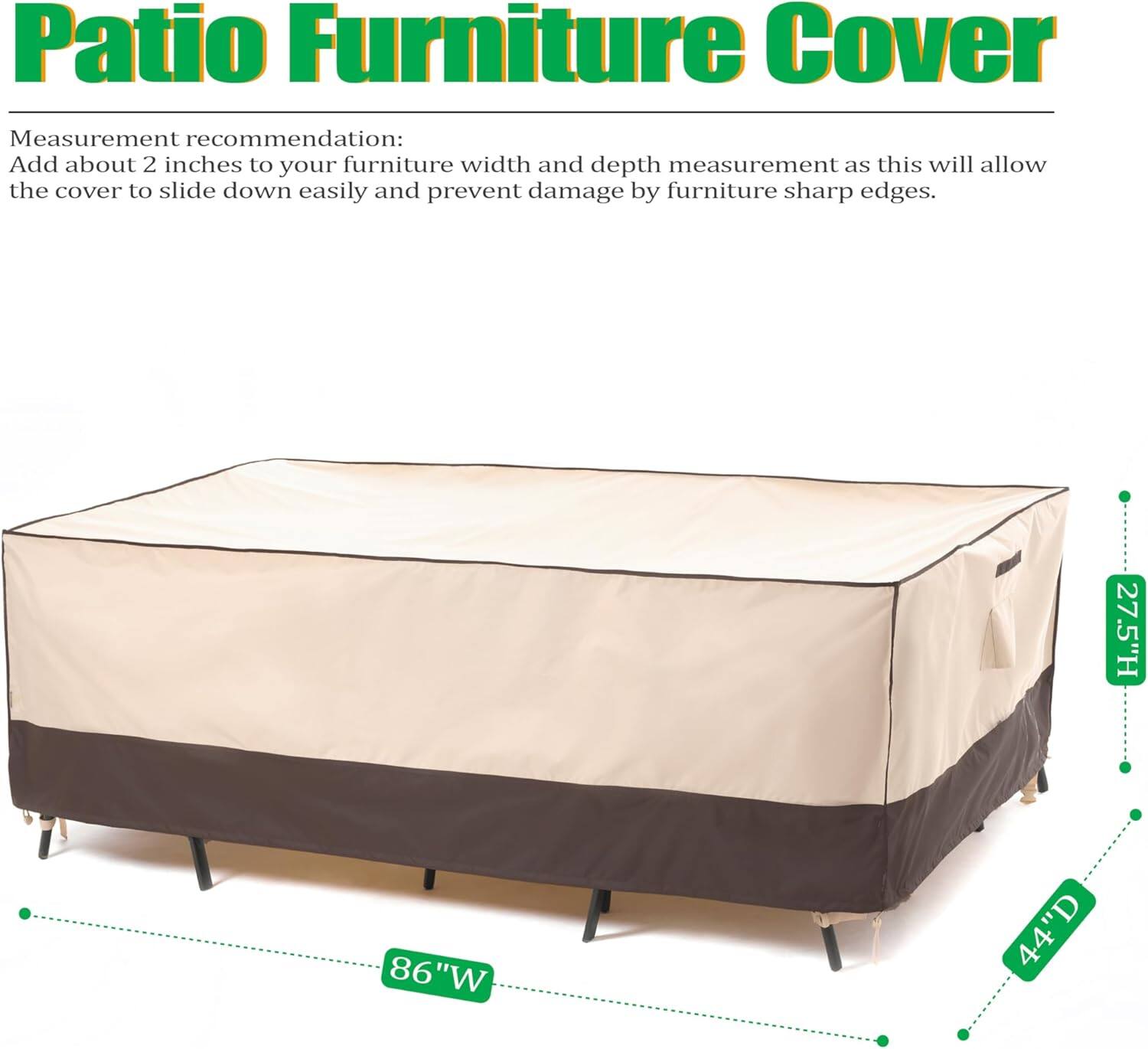 Patio Furniture Cover

Measurement recommendation:
Add about 2 inches to your furniture width and depth measurement as this will allow the cover to slide down easily and prevent damage by furniture sharp edges.

27.5"H 86"W 44"D
