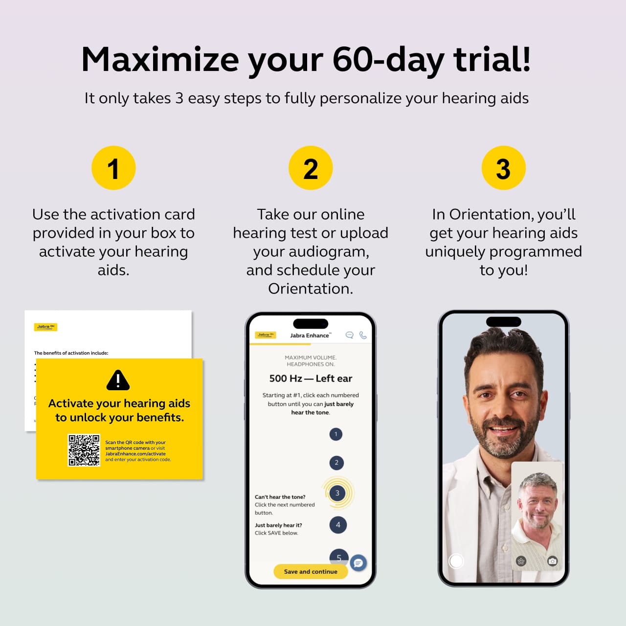 Maximize your 60-day trial!
It only takes 3 easy steps to fully personalize your hearing aids
1. Use the activation card provided in your box to activate your hearing aids.
2. Take our online hearing test or upload your audiogram, and schedule your Orientation.
3. In Orientation, you'll get your hearing aids uniquely programmed to you!
The benefits of activation include:
Activate your hearing aids to unlock your benefits.
Scan the QR code with your smartphone and enter your activation code.
Jabra Enhance
VOLUME
HEADPHONES
500 Hz - Left ear
Starting at 1, click each numbered button until you can just barely hear the tone.
Can't hear the tone?
Click the next numbered button until you can just barely hear it?
Click "SAVE" below.
Save and continue