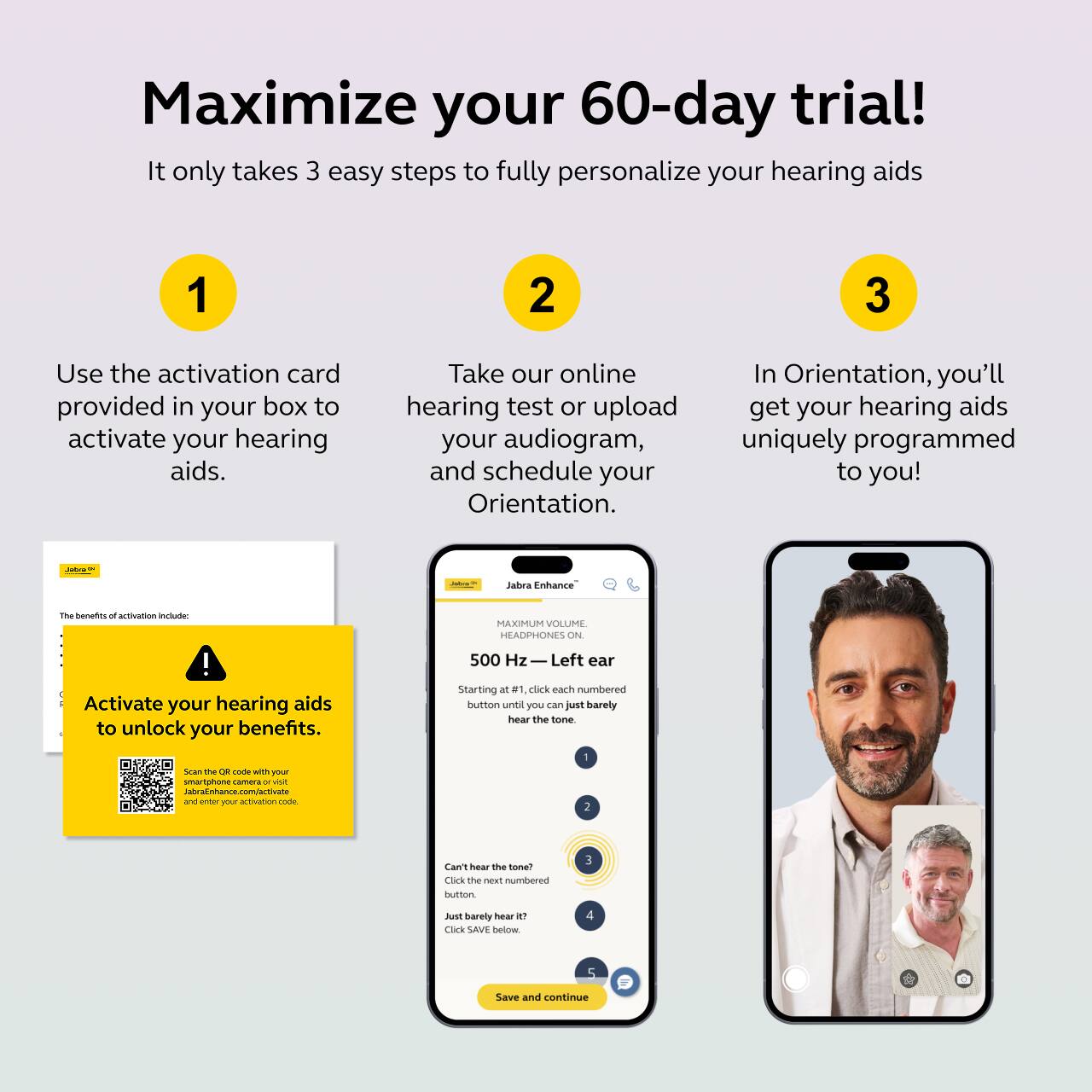 Maximize your 60-day trial!  
It only takes 3 easy steps to fully personalize your hearing aids

1. Use the activation card provided in your box to activate your hearing aids.

2. Take our online hearing test or upload your audiogram, and schedule your Orientation.

3. In Orientation, you'll get your hearing aids uniquely programmed to you!

The benefits of activation include:

Activate your hearing aids to unlock your benefits.

Scan the QR code with your smartphone and enter your activation code.

Jabra Enhance  
VOLUME  
HEADPHONES  
500 Hz - Left ear  
Starting at 1, click each numbered button until you can just barely hear the tone.

Can't hear the tone?  
Click the next numbered button until you can just barely hear it?  
Click "SAVE" below.

Save and continue