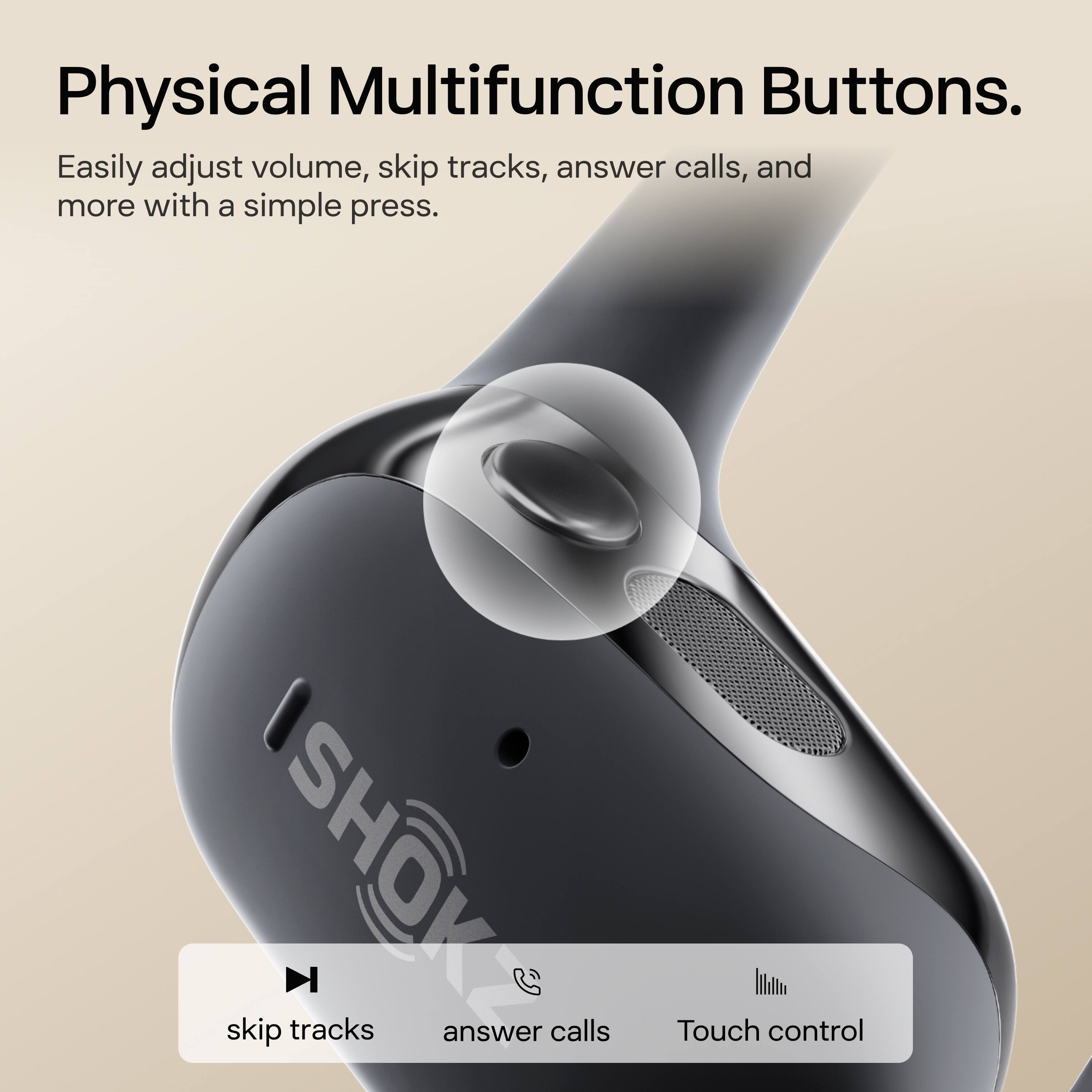 Physical Multifunction Buttons.

Easily adjust volume, skip tracks, answer calls, and more with a simple press.

skip tracks answer calls Touch control