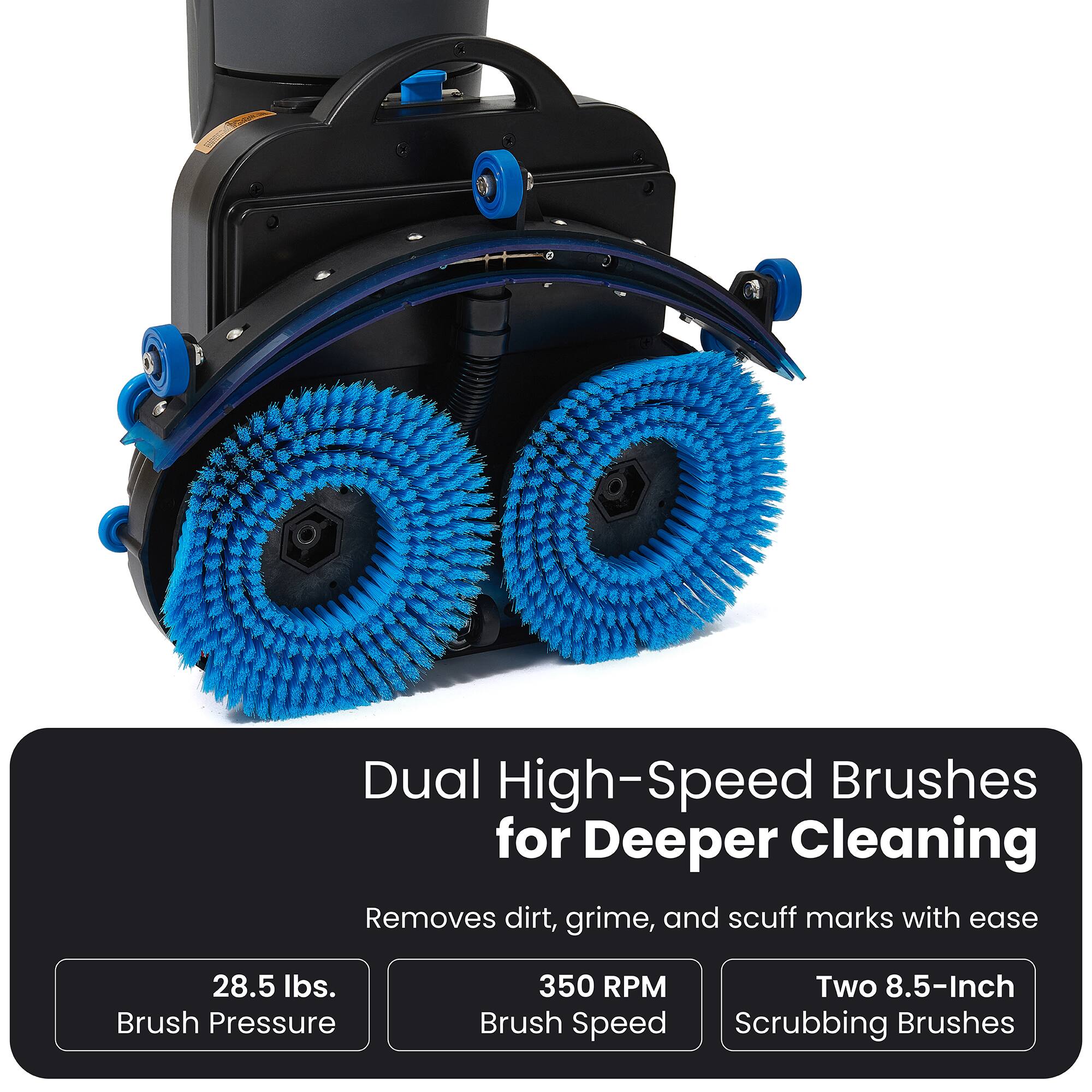 Dual High-Speed Brushes for Deeper Cleaning  
Removes dirt, grime, and scuff marks with ease  
28.5 lbs. Brush Pressure  
350 RPM  
Two 8.5-Inch Scrubbing Brushes