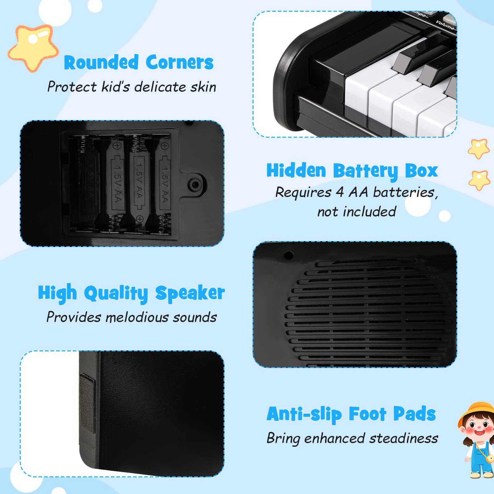 - Rounded Corners  
  Protect kid's delicate skin

- Hidden Battery Box  
  Requires 4 AA batteries, not included

- High Quality Speaker  
  Provides melodious sounds

- Anti-slip Foot Pads  
  Bring enhanced steadiness