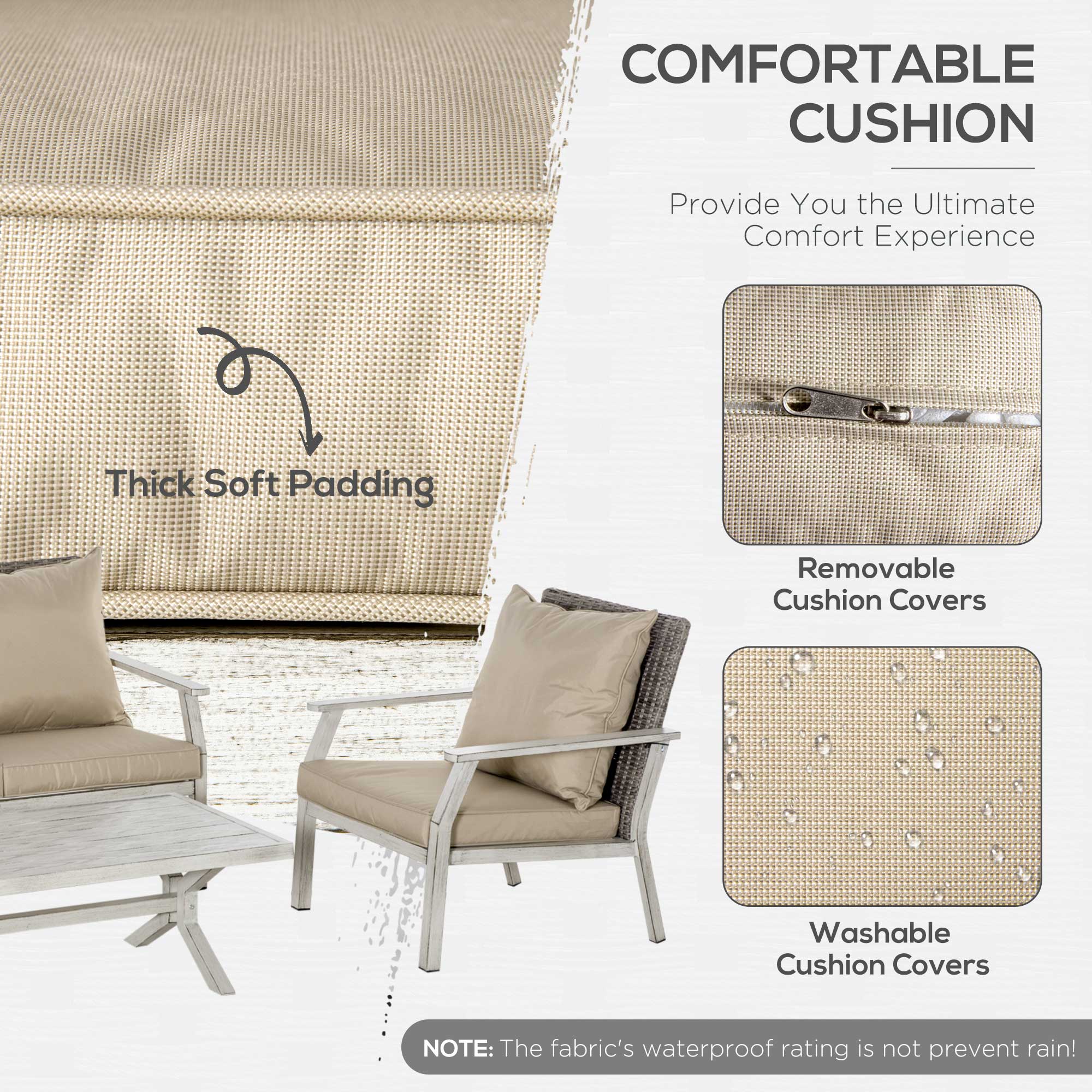**COMFORTABLE CUSHION**

Provide You the Ultimate Comfort Experience

- Thick Soft Padding
- Removable Cushion Covers
- Washable Cushion Covers

**NOTE:** The fabric's waterproof rating is not prevent rain!